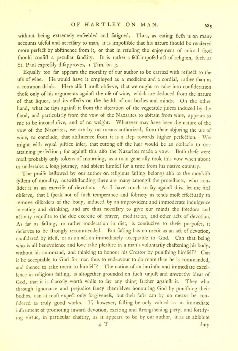 without being extremely enfeebled and fatigued. Thus, as eating flefh is on manv accounts ufeful and neceflTary to man, it is impoffible that his nature fliould be rendered more perfedl by abftinence from it, or that in refufing the enjoyment of animal food Ihould confift a peculiar fandlity. It is rather a felf-impofed a6t of religion, fjch as St. Paul exprefsly difapproves, i Tim. iv. 3. Equally too far appears the morality of our author to be carried v/ith refped to the ufe of wine. He would have it employed as a medicine and a cordial, rather than as a common drink. Here alfo I muft obferve, that we ought to take into confideration thofe only of his arguments againft the ufe of wine, which are deduced from the nature of that liquor, and its effeds on the health of our bodies and minds. On the other hand, what he fays againft it from the alteration of the vegetable juices induced by the flood, and particularly from the vow of the Nazarites to abftain from wine, appears to me to be inconclufive, and of no weight. Whatever may have been the nature of the vow of the Nazarites, we are by no means authorized, from their abjuring the ufe of wine, to conclude, that abftinence from it is a ftep towards higher perfecftion. We might with equal juftice infer, that cutting off the hair would be an obftacle to our attaining perfe6lion; for againft this alfo the Nazarites made a vow. Both thefe were moft probably only tokens of mourning, as a man generally took this vow when about to undertake a long journey, and abfent himfelf for a time from his native country. The praife beftowed by our author on religious fading belongs alfo to the monkifla fyftem of morality, notwithftanding there are many amongft the proteftants, who con- fider it as an exercife of devotion. As I have much to fay againft this, let me firft obferve, that I fpeak not of fuch temperance and fobriety as tends moft effe6lually to remove diforders of the body, induced by an improvident and immoderate indulgence in eating and drinking, and are thus •neceflTary to give our minds the freedom and aftivity requifite to the due exercife of prayer, meditation, and other a<5ts of devotion. As far as fading, or rather moderation in diet, is conducive to thefe purpofes, it deferves to be ftrongly recommended. But fading has no merit as an ad of devotion, confidered by itfelf, or as an adion immediately acceptable to God. Can that being who is all benevolence and love take pleafure in a man’s voluntarily chaftening his body, without his command, and thinking to honour his Creator by punifhing himfelf? Can it be acceptable to God for man thus to endeavour to do more than he is commanded, and thence to take merit to himfelf? The notion of an intrinfic and immediate excel- lence in religious fading, is altogether grounded on fuch unjuft and unworthy ideas of God, that it is fcarcely worth while to fay any thing farther againft it. They who through ignorance and prejudice fancy themfelves honouring God by punifliing their bodies, can at moft exped only forgivenefs, but their fads can by no means be con- fidered as truly good works. If, however, fading be only valued as an immediate inftrument of promoting inward devotion, exciting and ftrengthening piety, and fortify- ing virtue, in particular chaftity, as it appears to be by our author, it as an abfolute 4 T duty