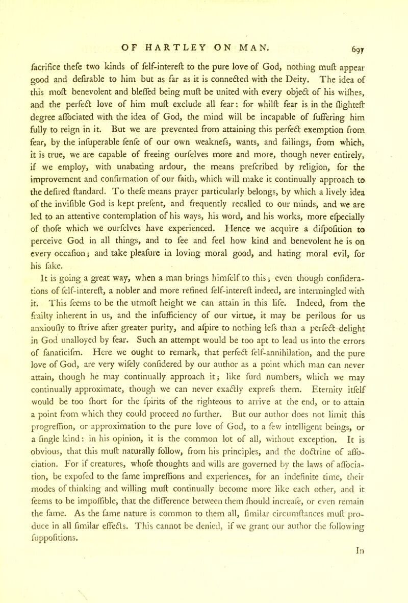 facrifice thefe two kinds of felf-intereft to the pure love of God, nothing muft appear good and defirable to him but as far as it is connedled with the Deity. The idea of this moft benevolent and blelTed being muft be united with every objedt of his wilhes, and the perfect love of him muft exclude all fear: for whilft fear is in the flighteft degree aflbciated with the idea of God, the mind will be incapable of fuffering him fully to reign in it. But we are prevented from attaining this perfedl exemption from fear, by the infuperable fenfe of our own weaknefs, wants, and failings, from which, it is true, we are capable of freeing ourfelves more and more, though never entirely, if we employ, with unabating ardour, the means prefcribed by religion, for the improvement and confirmation of our faith, which will make it continually approach to thedefired ftandard. To thefe means prayer particularly belongs, by which a lively idea of the invifible God is kept prefent, and frequently recalled to our minds, and we are led to an attentive contemplation of his ways, his word, and his works, more efpecially of thofe which we ourfelves have experienced. Hence we acquire a difpofition to perceive God in all things, and to fee and feel how kind and benevolent he is on every occafion j and take pleafure in loving moral good, and hating moral evil, for his lake. It is going a great way, when a man brings himfelf to this; even though confidera- tions of felf-intereft, a nobler and more refined felf-intereft indeed, are intermingled with it. This feems to be the utmoft height we can attain in this life. Indeed, from the frailty inherent in us, and the infufficiency of our virtue, it may be perilous for us anxioufly to ftrive after greater purity, and afpire to nothing lefs than a perfed delight in God unalloyed by fear. Such an attempt would be too apt to lead us into the errors of fanaticifm. Here we ought to remark, that perfed felf-annihilation, and the pure love of God, are very wifely confidered by our author as a point which man can never attain, though he may continually approach it; like furd numbers, which we may continually approximate, though we can never exadly exprefs them. Eternity itfelf would be too fhort for the fpirits of the righteous to arrive at the end, or to attain a point from which they could proceed no further. But our author does not limit this progreflion, or approximation to the pure love of God, to a few intelligent beings, or afinglekind; in his opinion, it is the common lot of all, without exception. It is obvious, that this muft naturally follow, from his principles, and the dodrine of aflb- ciation. For if creatures, whofe thoughts and wills are governed by the laws of afibcia- tion, be expofed to the fame impreftions and experiences, for an indefinite time, their modes of thinking and willing muft continually become more like each other, and it feems to be impoftible, that the difference between them ffrould increafe, or even remain the fame. As the fame nature is common to them all, fimilar circumftances muft pro- duce in all fimilar effeds. This cannot be denied, if we grant our author the following fuppofitions. In