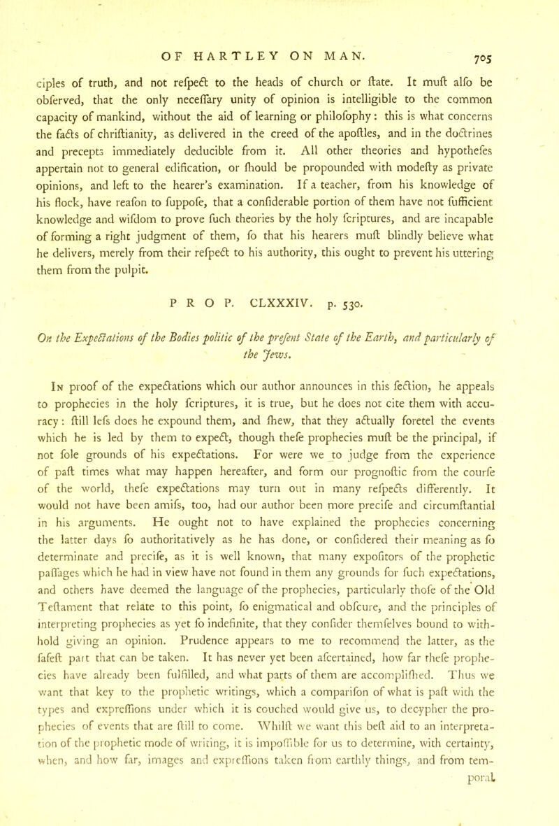 ciples of truth, and not refpedl to the heads of church or ftate. It muft alfo be obferved, that the only neceflary unity of opinion is intelligible to the common capacity of mankind, without the aid of learning or philofophy; this is what concerns the fads of chriftianity, as delivered in the creed of the apoftles, and in the dodrines and precepts immediately deducible from it. All other theories and hypothefes appertain not to general edification, or fhould be propounded with modefty as private opinions, and left to the hearer’s examination. If a teacher, from his knowledge of his flock, have reafon to fuppofe, that a confiderable portion of them have not fufficient knowledge and wifdom to prove fuch theories by the holy feriptures, and are incapable of forming a right judgment of them, fo that his hearers mufl; blindly believe what he delivers, merely from their refped to his authority, this ought to prevent his uttering them from the pulpit. PROP. CLXXXIV. p. 530. On the Expectations of the Bodies politic of the prefent State of the Earth, and particularly of the Jews. In proof of the expedations which our author announces in this fedion, he appeals to prophecies in the holy feriptures, it is true, but he does not cite them with accu- racy ; ftill lefs does he expound them, and fhew, that they adually foretel the events which he is led by them to exped, though thele prophecies muft be the principal, if not foie grounds of his expedations. For were we to judge from the experience of pafl; times what may happen hereafter, and form our prognoftic from the courfe of the world, thefe expedations may turn out in many refpeds differently. It would not have been amifs, too, had our author been more precife and circumflantial in his arguments. He ought not to have explained the prophecies concerning the latter days fo authoritatively as he has done, or confidered their meaning as fo determinate and precife, as it is well known, that many expofitors of the prophetic paflages which he had in view have not found in them any grounds for fuch expedations, and others have deemed the language of the prophecies, particularly thofe of the Old Teflament that relate to this point, fo enigmatical and obfeure, and the principles of interpreting prophecies as yet fo indefinite, that they confider themfelves bound to with- hold giving an opinion. Prudence appears to me to recommend the latter, as the fafeft part that can be taken. It has never yet been afeertained, how far thefe prophe- cies have already been fulfilled, and what parts of them are accompliflied. Thus we v/ant that key to the prophetic writings, which a comparifon of what is pafl: with the types and exprefTions under which it is couched would give us, to decypher the pro- phecies of events that are ftill to come. Whilft we want this befl; aid to an interpreta- tion of the |rrophetic mjode of writing, it is impoflible for us to determine, with certainty, vdien, and how far, images and exprefTions taken from earthly things, and fi'om tem- poral