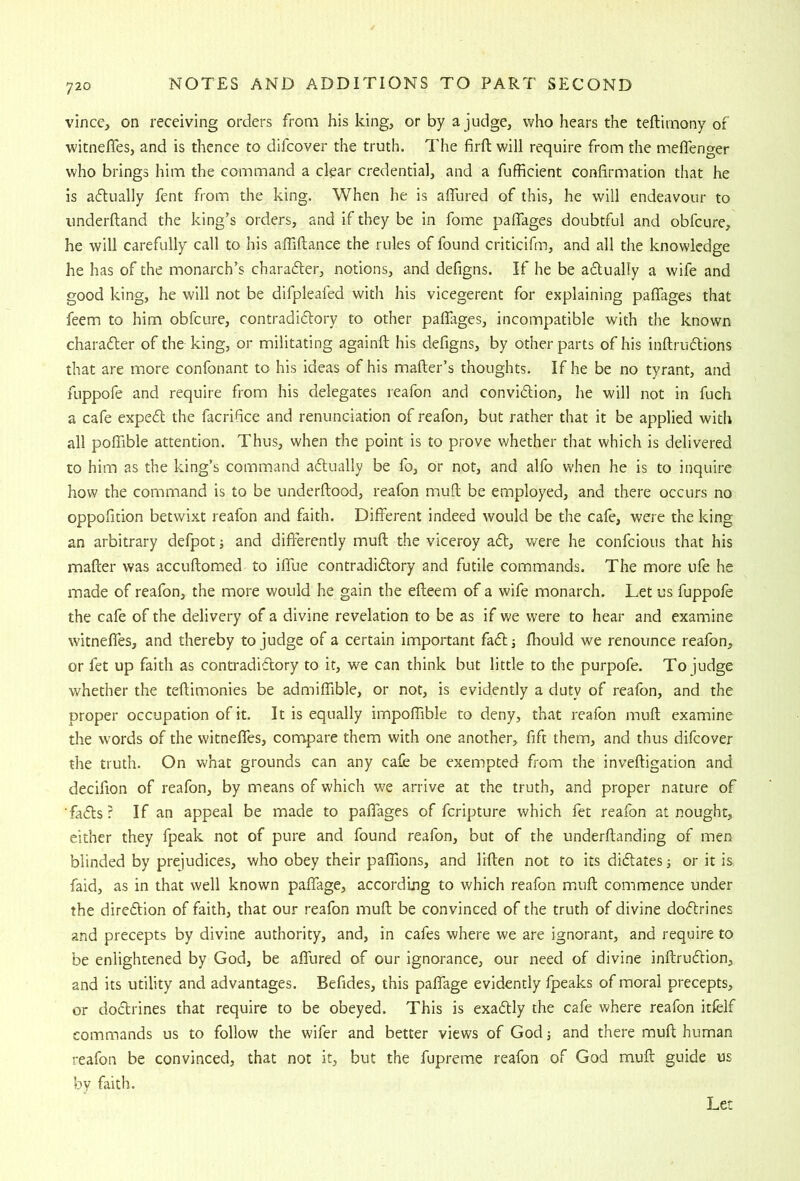 vince, on receiving orders from his king, or by a judge, who hears the teftimony of witnefles, and is thence to difcover the truth. The firft will require from the meflenger who brings him the command a clear credential, and a fufficient confirmation that he is adtually fent from the king. When he is aflured of this, he will endeavour to imderftand the king’s orders, and if they be in fome pafTages doubtful and obfcure, he will carefully call to his affiftance the rules of found criticifm, and all the knowledge he has of the monarch’s charadler, notions, and defigns. If he be adually a wife and good king, he will not be difpleafed with his vicegerent for explaining pafTages that feem to him obfcure, contradiftory to other pafTages, incompatible with the known chara6ler of the king, or militating againft his defigns, by other parts of his inftruftions that are more confonant to his ideas of his mailer’s thoughts. If he be no tyrant, and fuppofe and require from his delegates reafon and convidlion, he will not in fuch a cafe expedl the facrifice and renunciation of reafon, but rather that it be applied with all pofTible attention. Thus, when the point is to prove whether that which is delivered to him as the king’s command aftually be fo, or not, and alfo when he is to inquire how the command is to be underflood, reafon mufl be employed, and there occurs no oppofition betwixt reafon and faith. Different indeed would be the cafe, were the king an arbitrary defpot and differently muff the viceroy a6l, were he confcious that his mailer was accullomed to iffue contradidlory and futile commands. The more ufe he made of reafon, the more would he gain the efteem of a wife monarch. Let us fuppofe the cafe of the delivery of a divine revelation to be as if we were to hear and examine witnefles, and thereby to judge of a certain important fadlj ffiould we renounce reafon, or fet up faith as contradiflory to it, we can think but little to the purpofe. To judge whether the tellimonies be admiffible, or not, is evidently a duty of reafon, and the proper occupation of it. It is equally impoITible to deny, that reafon muff; examine the words of the witnefles, compare them with one another, fift them, and thus difcover the truth. On what grounds can any cafe be exempted from the invelligation and deciflon of reafon, by means of which we arrive at the truth, and proper nature of ■fa(5ts? If an appeal be made to palTages of fcripture which fet reafon at nought, either they fpeak not of pure and found reafon, but of the underllanding of men blinded by prejudices, who obey their palTions, and liflen not to its didates; or it is faid, as in that well known paffage, according to which reafon miuff; commence under the diredion of faith, that our reafon muff; be convinced of the truth of divine dodrines and precepts by divine authority, and, in cafes where we are ignorant, and require to be enlightened by God, be aflured of our ignorance, our need of divine inllrudion, and its utility and advantages. Befides, this paffage evidently fpeaks of moral precepts, or dodrines that require to be obeyed. This is exadly the cafe where reafon itfelf commands us to follow the wifer and better views of God and there muff; human reafon be convinced, that not it, but the fupreme reafon of God muff guide us by faith. Let