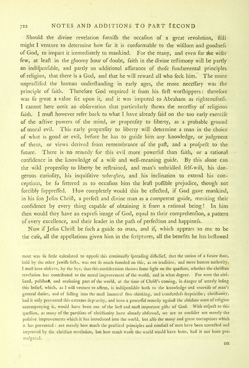 Should the divine revelation furnifli the occafion of a great revolution, ftili might I venture to determine how far it is conformable to the wifdom and goodnefs of God, to impart it immediately to mankind. For the many, and even for the wifer few, at lead; in the gloomy hour of doubt, faith in the divine teftimony will be partly an indifpenfable, and partly an additional alTurance of thofe fundamental principles of religion, that there is a God, and that he will reward all who feek him. The more unpraftifed the human underftanding in early ages, the more neceflary was the principle of faith. Therefore God required it from his fird: worlhippers: therefore was fo great a value fet upon it, and it was imputed to Abraham as righteoufnefs. I cannot here omit an obfervation that particularly Ihews the necedaty of religious faith. I mud: however refer back to what 1 have already faid on the too early exercife of the aftive powers of the mind, or propenfity to liberty, as a probable ground of moral evil. This early propenfity to liberty will determine a man in the choice of what is good or evil, before he has to guide him any knowledge, or judgment of them, or views derived from remembrance of the pad, and a profpe6t to the future. There is no remedy for this evil more powerful than faith, or a rational confidence in the knowledge of a wife and well-meaning guide. By this alone can tlie wild propenfity to liberty be redrained, and man’s unbridled felf-will, his dan- gerous curiofity, his inquifitive wherefore, and his inclination to extend his con- ceptions, be fo fettered as to occafion him the lead podible prejudice, though not forcibly fuppreded. How completely would this be effedled, if God gave mankind, in his fon Jefus Chrid, a perfe6t and divine man as a competent guide, meriting their confidence by every thing capable of obtaining it from a rational being! In him then would they have an exprefs image of God, equal to their comprehenfion, a pattern of every excellence, and their leader in the path of perfe6tion and happinefs. Now if Jefus Chrid be fuch a guide to man, and if, which appears to me to be the cafe, all the appellations given him in the fcriptures, all the benefits he has bedowed ment was fo little calculated to oppofe this continually fpreading difbelief, that the notion of a future date, held by the other Jewilh fedls, was not fo much founded on this, as on tradition, and mere human authority. I muft here obferve, by the bye, that this confideration throws fome light on the quellion, whether the chriftian revelation has contributed to the moral improvement of the world, and in what degree. For were the civi- lized, polilhed, and reafoning part of the world, at the time of Chrift’s coming, in danger of utterly lofing this belief, which, as I will venture to affirm, is indifpenfable both to the knowledge and exercife of man’s genera! duties, and of falling into the mod immoral free-thinking, and comfortlefs fcepticifm ; chridianity, had it only prevented this extreme depravity, and been a powerful remedy againd the abfolute want of religion accompanying it, would have been one of the bed and mod important gifts of God. With refpeft to this quedion, as many of the partifans of chridianity have already obferved, we are to confider not merely the pofitive improvements which it has introduced into the world, but alfo the many and great corruptions which it has prevented : not merely how much the pradlical principles and conduct of men have been correAed and improved by the chridian revelation, but how much worfe the world would have been, had it not been pro- mulgated. on