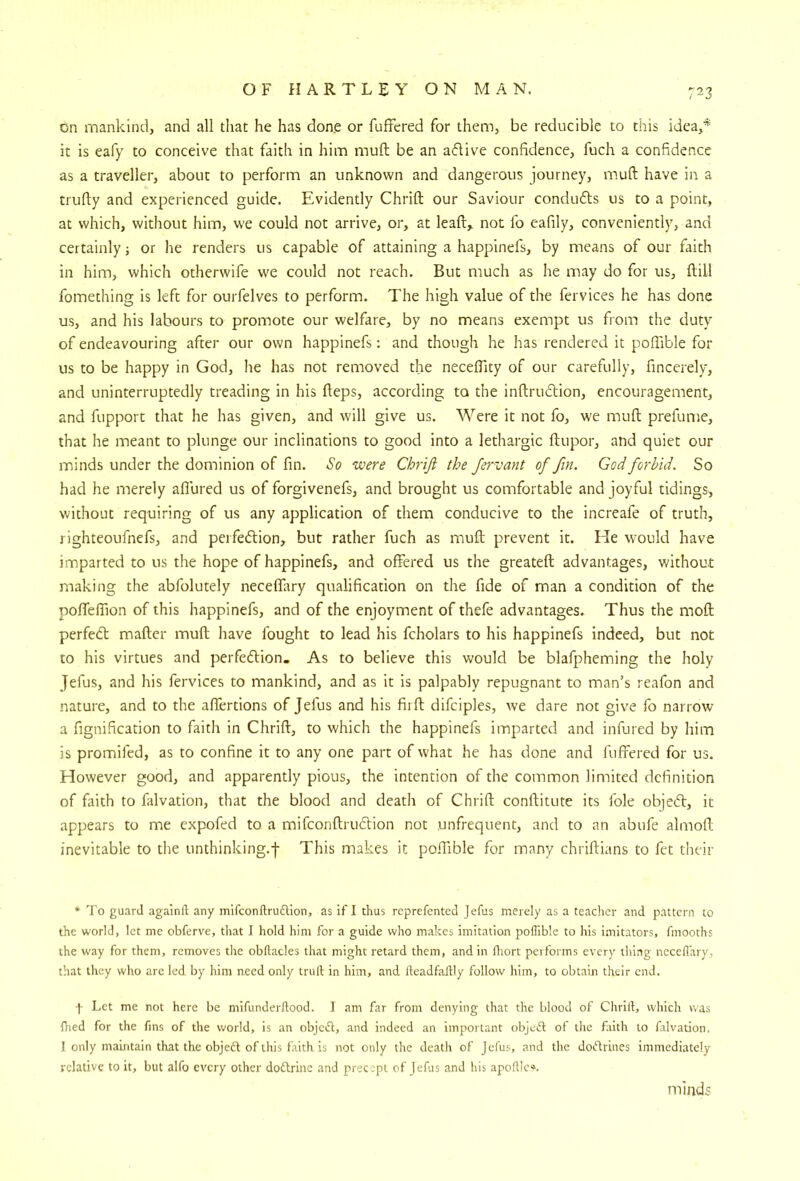 ^3 on mankind, and all that he has done or fuffered for them, be reducible to this idea,* it is eafy to conceive that faith in him muft be an adive confidence, fuch a confidence as a traveller, about to perform an unknown and dangerous journey, muft have in a trufty and experienced guide. Evidently Chrift our Saviour conduds us to a point, at which, without him, we could not arrive, or, at leaft^ not fo eafily, conveniently, and certainly; or he renders us capable of attaining a happinefs, by means of our faith in him, which otherwife we could not reach. But much as he may do for us, ftill fomething is left for ourfelves to perform. The high value of the fervices he has done us, and his labours to promote our welfare, by no means exempt us from the duty of endeavouring after our own happinefs: and though he has I'endered it poftible for us to be happy in God, he has not removed the neceftity of our carefully, fincerely, and uninterruptedly treading in his fteps, according to the inftrudion, encouragement, and fupport that he has given, and will give us. Were it not fo, we muft prefume, that he meant to plunge our inclinations to good into a lethargic ftupor, and quiet our minds under the dominion of fin. So were Chriji the Jervant of fin. God forbid. So had he merely allured us of forgivenefs, and brought us comfortable and joyful tidings, without requiring of us any application of them conducive to the increafe of truth, righteoufnefs, and perfedtion, but rather fuch as muft prevent it. He would have imparted to us the hope of happinefs, and offered us the greateft advantages, without making the abfolutely neceffary qualification on the fide of man a condition of the polfeftion of this happinefs, and of the enjoyment of thefe advantages. Thus the moft perfect mailer muft have fought to lead his fcholars to his happinefs indeed, but not to his virtues and perfedtion. As to believe this would be blafpheming the holy Jefus, and his fervices to mankind, and as it is palpably repugnant to man’s reafon and nature, and to the alfertions of Jefus and his fiift difciples, we dare not give fo narrow a fignification to faith in Chrift, to which the happinefs imparted and infured by him is promifed, as to confine it to any one part of what he has done and fulfered for us. However good, and apparently pious, the intention of the common limited definition of faith to falvation, that the blood and death of Chrift conftitute its foie objedl, it appears to me expofed to a mifconftrudlion not unfrequent, and to an abufe almoft inevitable to the unthinking.j- This makes it poftible for many chriftians to fet their * To guard .againft any mifconftrudlion, as if I thus reprefented Jefus merely as a teacher and pattern to the world, let me obferve, that I hold him for a guide who makes imitation poftible to his imitators, fmooths the way for them, removes tlie obftacles that might retard them, and in ftrort performs every thing neceflary, that they who are led by him need only truft in him, and fteadfaftly follow him, to obtain their end. f Let me not here be mifunderftood. I am far from denying that the blood of Chrift, which was fhed for the fins of the world, is an objedl, and indeed an important objedl of tlie faith to falvation, I only maintain that the objedl of this faith is not only the death of Jefus, and the dodlrines immediately relative to it, but alfo every other dodlrinc and prec.pt of Jefus and his apoftIc», minds