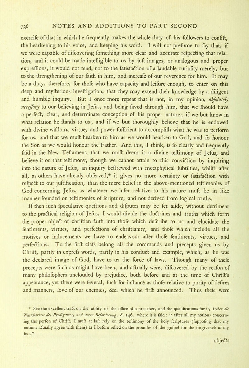 exercife of that in which he frequently makes the whole duty of his followers to confift, the hearkening to his voice, and keeping his word. I will not prefume to fay that, if we were capable of difcovering fomething more clear and accurate refpedling that rela- tion, and it could be made intelligible to us by juft images, or analogous and proper expreftions, it would not tend, not to the fatisfadlion of a laudable curiofity merely, but to the ftrengthening of our faith in him, and increafe of our reverence for him. It may be a duty, therefore, for thofe who have capacity and leifure enough, to enter on this deep and myfterious inveftigation, that they may extend their knowledge by a diligent and humble inquiry. But I once more repeat that is not, in my opinion, abjolutely necejfary to our believing in Jefus, and being faved through him, that'we fliould have a perfe6t, clear, and determinate conception of his proper nature; if we but know in what relation he ftands to us; and if we but thoroughly believe that he is endowed with divine wifdom, virtue^ and power fufficient to accomplifli what he was to perform for us, and that we muft hearken to him as we would hearken to God, and fo honour the Son as we would honour the Father. And this, I think, is fo clearly and frequently faid in the New Teftament, that we muft deem it a divine teftimony of Jefus, and believe it on that teftimony, though we cannot attain to this convidlion by inquiring into the nature of Jefus, an inquiry beftrewed with metaphyfical fubtilties, whilft after all, as others have already obferved,* it gives no more certainty or fatisfa61;ion with refped to our juftification, than the mere belief in the above-mentioned teftimonies of God concerning Jefus, as whatever we infer relative to his nature muft be in like manner founded on teftimonies of fcripture, and not derived from logical truths. If then fuch fpeculative queftions and difputes may be fet afide, without detriment to the pradlical religion of Jefus, I would divide the dodlrines and truths which form the proper objedl of chriftian faith into thofe which defcribe to us and elucidate the fentiments, virtues, and perfedlions of chriftianity, and thofe which include all the motives or inducements we have to endeavour after thofe fentiments, virtues, and perfedtions. To the firft clafs belong all the com.mands and precepts given us by Chrift, partly in exprefs words, partly in his condudl and example, which, as he was the declared image of God, have to us the force of laws. Though many of thefe precepts were fuch as might have been, and aflually were, difcovered by the reafon of many philolbphers unclouded by prejudice, both before and at the time of Chrift’s appearance, yet there were feveral, fuch for inftance as thofe relative to purity of defires and manners, love of our enemies, &c. which he firft announced. Thus thefe were * See the excellent traA on the utility of the office of a preacher, and the qualifications for it, Ueber die Nutxbarkeit des Predigamls, und deren Beforderung, S. 146. where it is faid : “ after all my notions concern- ing die perfon of Chrift, I muft at laft rely on the teftimony of the holy fcriptures (fuppofing that my notions actually agree with them) as I before relied on the promifes of the gofpel for the forgivenefs of my fins.” objedls