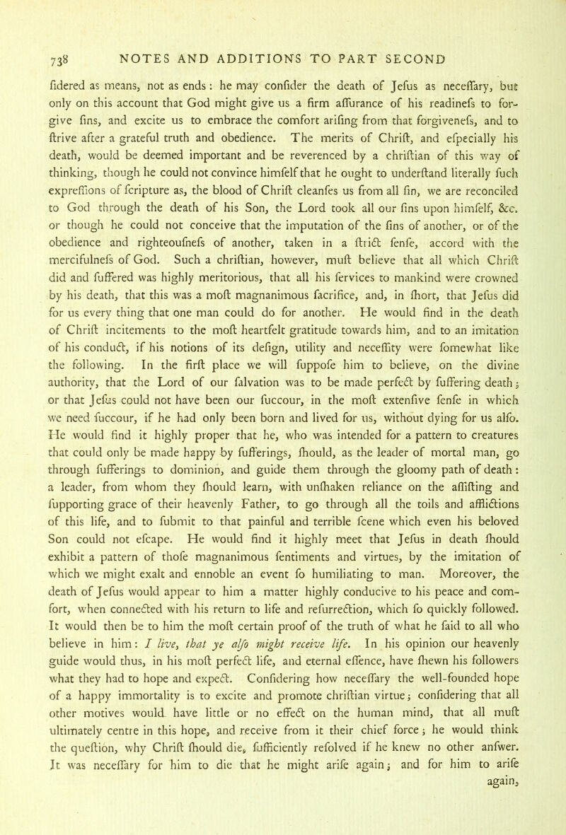 fidered as means, not as ends; he may confider the death of Jefus as neceffary, but only on this account that God might give us a firm aflurance of his readinefs to for- give fins, and excite us to embrace the comfort arifing from that forgivenefs, and to drive after a grateful truth and obedience. The merits of Chrifl, and efpecially his death, would be deemed important and be reverenced by a chriftian of this way of thinking, though he could not convince himfelf that he ought to underftand literally fuch exprefiions of fcripture as, the blood of Chrift cleanfes us from all fin, we are reconciled to God through the death of his Son, the Lord took all our fins upon himfelf, &c. or though he could not conceive that the imputation of the fins of another, or of the obedience and righteoufnefs of another, taken in a ftrid: fenfe, accord with the mercifulnefs of God. Such a chriftian, however, muft believe that all which Chrift did and fuffered was highly meritorious, that all his fervices to mankind were crowned by his death, that this was a moft magnanimous facrifice, and, in Ihort, that Jefus did for us every thing that one man could do for another. He would find in the death of Chrift incitements to the moft heartfelt gratitude towards him, and to an imitation of his condubV, if his notions of its defign, utility and neceffity were fomewhat like the following. In the firft place we will fuppofe him to believe, on the divine authority, that the Lord of our falvation was to be made perfedl by fuffering death; or that Jelus could not have been our fuccour, in the moft extenfive fenfe in which we need fuccour, if he had only been born and lived for us, without dying for us alfo. Lie would find it highly proper that he, who was intended for a pattern to creatures that could only be made happy by fufferings, Ihould, as the leader of mortal man, go through fufferings to dominion, and guide them through the gloomy path of death: a leader, from whom they fhould learn, with unfhaken reliance on the affifting and fupporting grace of their heavenly Father, to go through all the toils and affliftions of this life, and to fubmit to that painful and terrible fcene which even his beloved Son could not efcape. He would find it highly meet that Jefus in death fhould exhibit a pattern of thofe magnanimous fentiments and virtues, by the imitation of which we might exalt and ennoble an event fo humiliating to man. Moreover, the death of Jefus would appear to him a matter highly conducive to his peace and com- fort, when connedled with his return to life and refurreflion, which fo quickly followed. It would then be to him the moft certain proof of the truth of what he faid to all who believe in him: I live, that ye alfo might receive life. In his opinion our heavenly guide would thus, in his moft perfedt life, and eternal effence, have ftiewn his followers what they had to hope and expedt. Confidering how neceffary the well-founded hope of a happy immortality is to excite and promote chriftian virtue; confidering that all other motives would have little or no effedt on the human mind, that all muft ultimately centre in this hope, and receive from it their chief force ■, he would think the queftion, why Chrift fhould die, fufficiently refolved if he knew no other anfwer. Jt was neceffary for him to die that he might arife again; and for him to arife again.
