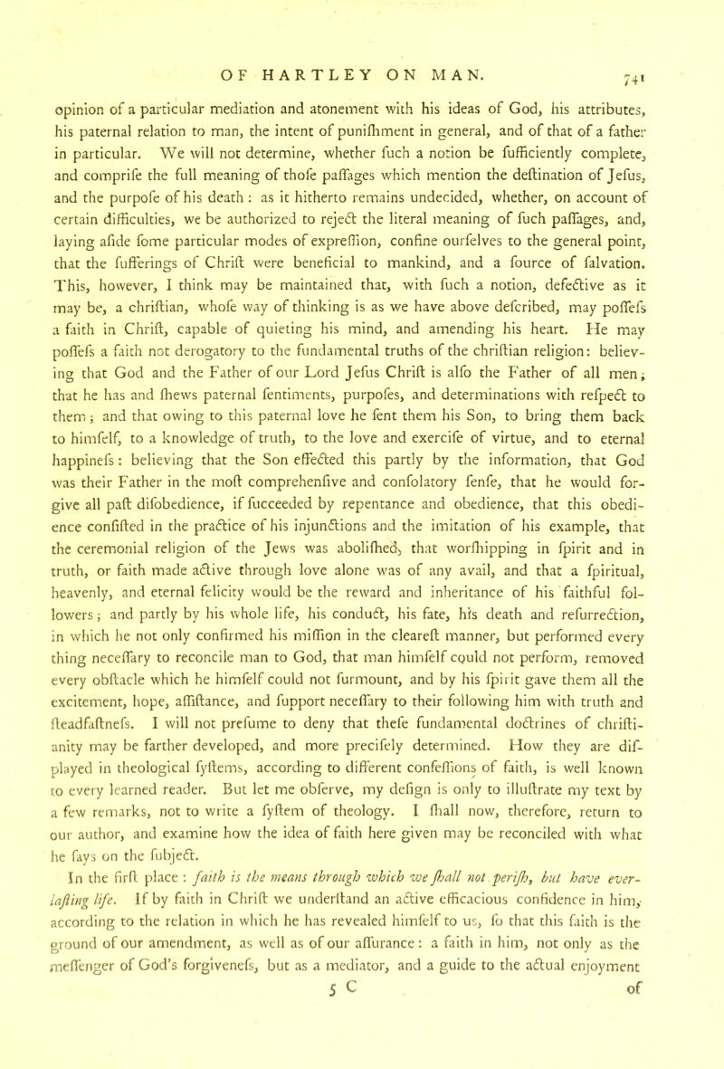 74* opinion of a particular mediation and atonement with his ideas of God, his attributes, his paternal relation to man, the intent of punifhment in general, and of that of a father in particular. We will not determine, whether fuch a notion be fufficiently complete, and comprife the full meaning of thofe paffages which mention the deftination of Jefus, and the purpofe of his death : as it hitherto remains undecided, whether, on account of certain difficulties, we be authorized to rejed the literal meaning of fuch paffages, and, laying afide fome particular modes of expreffion, confine ourfelves to the general point, that the fufferings of Chrift were beneficial to mankind, and a fource of falvation. This, however, I think may be maintained that, with fuch a notion, defedive as it may be, a chriftian, whofe way of thinking is as we have above defcribed, may poffefs a faith in Chrift, capable of quieting his mind, and amending his heart. He may poffefs a faith not derogatory to the fundamental truths of the chriftian religion: believ- ing that God and the Father of our Lord Jefus Chrift is alfo the Father of all men^ that he has and ftiews paternal fentiments, purpofes, and determinations with refped to them,; and that owing to this paternal love he fent them his Son, to bring them back to himfelf, to a knowledge of truth, to the love and exercife of virtue, and to eternal happinefs: believing that the Son effeded this partly by the information, that God was their Father in the moft comprehenfive and confolatory fenfe, that he would for- give all paft difobedience, if fucceeded by repentance and obedience, that this obedi- ence confifted in the pradice of his injundions and the imitation of his example, that the ceremonial religion of the Jews was abolifhed, that worfliipping in fpirit and in truth, or faith made adive through love alone was of any avail, and that a fpiritual, heavenly, and eternal felicity would be the reward and inheritance of his faithful fol- lowers; and partly by his whole life, his condud, his fate, his death and refurredion, in which he not only confirmed his miffion in the cleareft manner, but performed every thing neceffary to reconcile man to God, that man himfelf could not perform, removed every obftacle which he himfelf could not furmount, and by his fpirit gave them all the excitement, hope, affiftance, and fupport neceffary to their following him with truth and fteadfaftnefs. I will not prefume to deny that thefe fundamental dodrines of chiifti- anity may be farther developed, and more precifely determined. How they are dif- played in theological fyftems, according to different confeffions of faith, is well known to every learned reader. But let me obferve, my defign is only to illuftrate my text by a few remarks, not to write a fyftem of theology. I fliall now, therefore, return to our author, and examine how the idea of faith here given may be reconciled with what he fays on the fubjed. In the firft place ; faith is the means through which we fsall not perifo, but have ever- lajling life. If by faith in Chrift we underftand an adive efficacious confidence in him,- according to the relation in which he has revealed himfelf to us, fo that this faith is the ground of our amendment, as well as of our affurance: a faith in him, not only as the meffenger of God’s forgivenefs, but as a mediator, and a guide to the adual enjoyment 5 C of