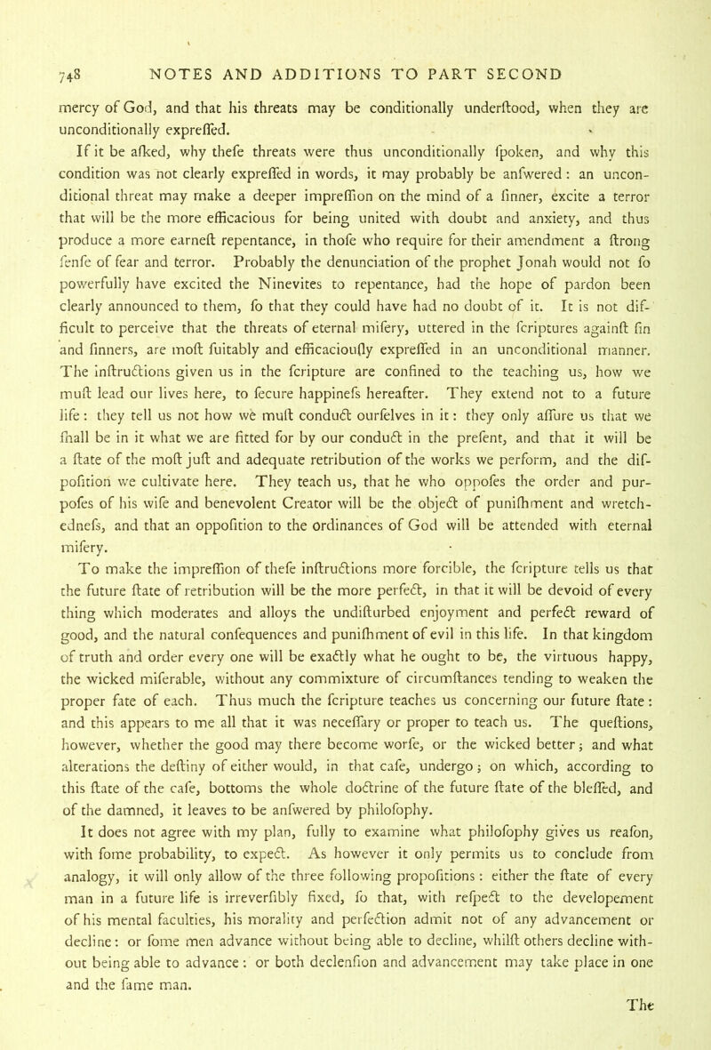 mercy of God, and that his threats may be conditionally underftood, when they are unconditionally exprefled. If it be afked, why thefe threats were thus unconditionally fpoken, and why this condition was not clearly exprefled in words, it may probably be anfwered; an uncon- ditional threat may make a deeper impreflion on the mind of a fmner, excite a terror that will be the more efficacious for being united with doubt and anxiety, and thus produce a more earneft repentance, in thofe who require for their amendment a ftrong fenfe of fear and terror. Probably the denunciation of the prophet Jonah would not fo powerfully have excited the Ninevites to repentance, had the hope of pardon been clearly announced to them, fo that they could have had no doubt of it. It is not dif- ficult to perceive that the threats of eternal mifery, uttered in the fcriptures againfl fin and fmners, are mofl: fuitably and efficacioufly expreflfed in an unconditional manner. The inftrudlions given us in the fcripture are confined to the teaching us, how we muft lead our lives here, to fecure happinefs hereafter. They extend not to a future life: they tell us not how we muft condud ourfelves in it: they only aflure us that we fnall be in it what we are fitted for by our condud in the prefent, and that it will be a ftate of the mod juft and adequate retribution of the works we perform, and the dif- pofition we cultivate here. They teach us, that he who oppofes the order and pur- pofes of his wife and benevolent Creator will be the objed of puniffiment and wretch- ednefs, and that an oppofition to the ordinances of God will be attended with eternal mifery. To make the impreflion of thefe inftrudions more forcible, the fcripture tells us that the future ftate of retribution will be the more perfed, in that it will be devoid of every thing which moderates and alloys the undifturbed enjoyment and perfed reward of good, and the natural confequences and puniffiment of evil in this life. In that kingdom of truth and order every one will be exadly what he ought to be, the virtuous happy, the wicked miferable, without any commixture of circumftances tending to weaken the proper fate of each. Thus much the fcripture teaches us concerning our future ftate: and this appears to me all that it was necelTary or proper to teach us. The queftions, however, whether the good may there become worfe, or the wicked better; and what alterations the deftiny of either would, in that cafe, undergo j on which, according to this ftate of the cafe, bottoms the whole dodrine of the future ftate of the blelTed, and of the damned, it leaves to be anfwered by philofophy. It does not agree with my plan, fully to examine what philofophy gives us realbn, with fome probability, to exped. As however it only permits us to conclude from analogy, it will only allow of the three following propofitions: either the ftate of every man in a future life is irreverfibly fixed, fo that, with refped to the developement of his mental faculties, his morality and perfedion admit not of any advancement or decline; or fome men advance without being able to decline, whilft others decline with- out being able to advance ; or both declenfion and advancement may take place in one and the fame man.