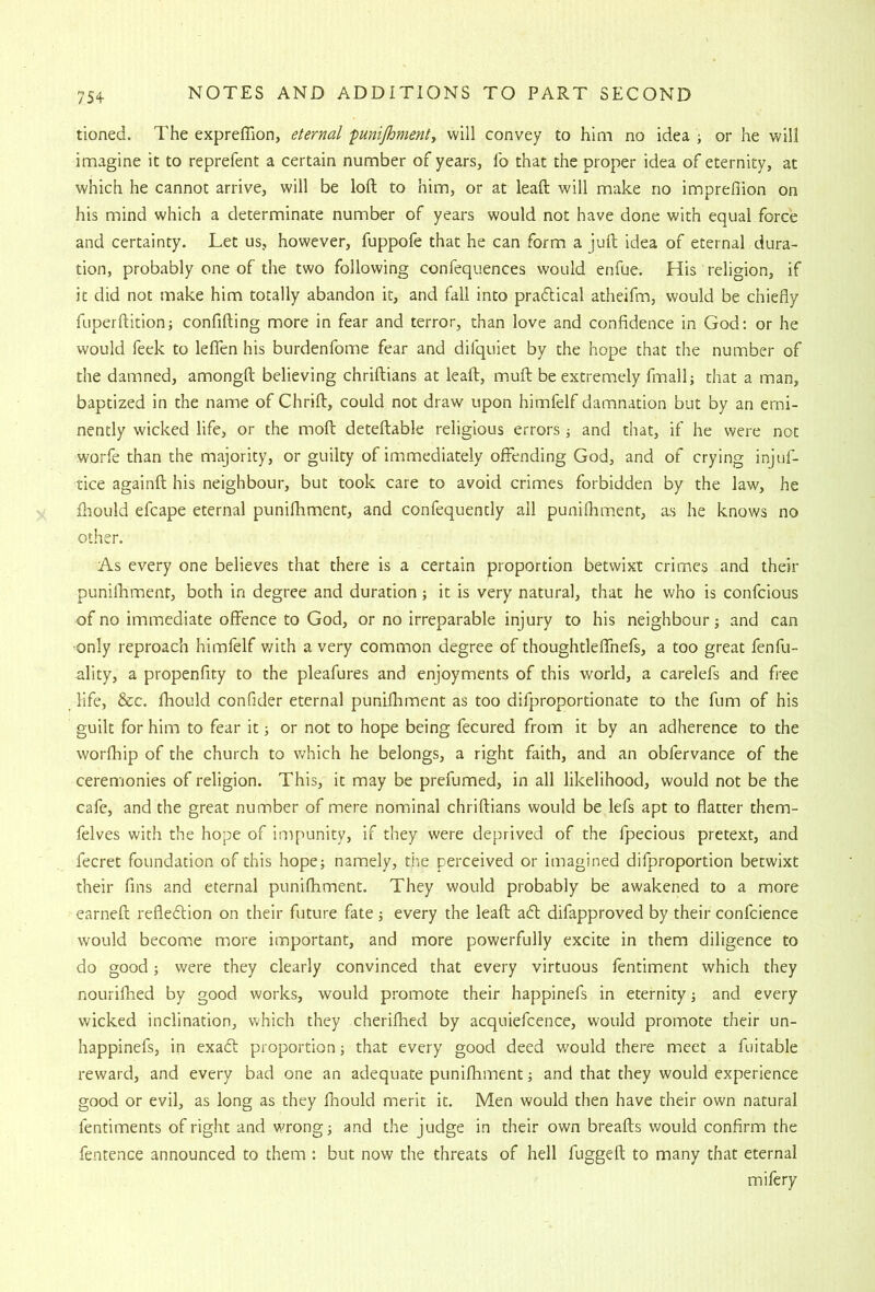 tioned. The expreffion, eternal 'punijhment, will convey to him no idea ; or he will imagine it to reprefent a certain number of years, fo that the proper idea of eternity, at which he cannot arrive, will be loft to him, or at leaft will make no impreftion on his mind which a determinate number of years would not have done with equal force and certainty. Let us, however, fuppofe that he can form a juft idea of eternal dura- tion, probably one of the two following confequences would enfue. His religion, if it did not make him totally abandon it, and fall into pradlical atheifm, would be chiefly fuperftition; confifting more in fear and terror, than love and confidence in God: or he would feek to leflen his burdenfome fear and difquiet by the hope that the number of the damned, amongft believing chriftians at leaft, muft be extremely fmallj that a man, baptized in the name of Chrift, could not draw upon himfelf damnation but by an emi- nently wicked life, or the moft deteftable religious errors ■, and that, if he were not worfe than the majority, or guilty of immediately offending God, and of crying injuf- tice againft his neighbour, but took care to avoid crimes forbidden by the law, he Ihould efcape eternal punifhment, and confequently all punifhment, as he knows no other. As every one believes that there is a certain proportion betwixt crimes and their punilhmenr, both in degree and duration; it is very natural, that he who is confcious of no immediate offence to God, or no irreparable injury to his neighbour j and can •only reproach himfelf v/ith a very common degree of thoughtleffnefs, a too great fenfu- ality, a propenfity to the pleafures and enjoyments of this world, a carelefs and free life, &c. fhould confider eternal punifhment as too difproportionate to the fum of his guilt for him to fear it j or not to hope being fecured from it by an adherence to the worfhip of the church to v/hich he belongs, a right faith, and an obfervance of the ceremonies of religion. This, it may be prefumed, in all likelihood, would not be the cafe, and the great number of mere nominal chriftians would be lefs apt to flatter them- felves with the hope of impunity, if they were deprived of the fpecious pretext, and fecret foundation of this hope; namely, the perceived or imagined difproportion betwixt their fins and eternal punifhment. They would probably be awakened to a more earneft refledlion on their future fate ; every the leaft a<ft difapproved by their confcience would become more important, and more powerfully excite in them diligence to do good; were they clearly convinced that every virtuous fentiment which they nourifhed by good works, would promote their happinefs in eternity; and every wicked inclination, which they cherifhed by acquiefcence, would promote their un- happinefs, in exadl; proportion; that every good deed would there meet a fuitable reward, and every bad one an adequate punifhment; and that they would experience good or evil, as long as they fnould merit it. Men would then have their own natural fentiments of right and wrong; and the judge in their own breafts would confirm the fentence announced to them ; but now the threats of hell fuggeft to many that eternal mifery