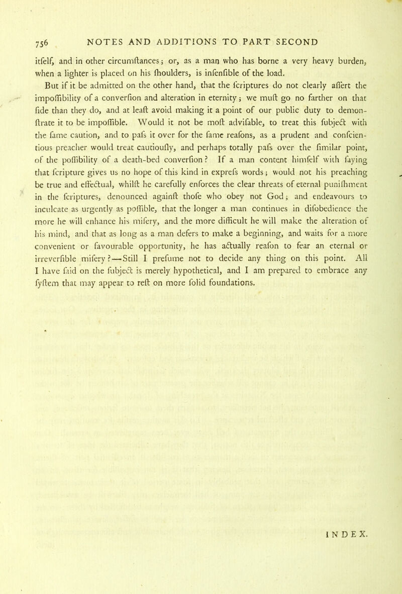 itfelf, and in other circumftances j or, as a man who has borne a very heavy burden, when a lighter is placed on his fhoulders, is infenfible of the load. But if it be admitted on the other hand, that the fcriptures do not clearly aflert the impoOibility of a converfion and alteration in eternity; we muft go no farther on that fide than they do, and at leaft avoid making it a point of our public duty to demon- ftrate it to be impolTible. Would it not be moll advifable, to treat this fubjed with the fame caution, and to pafs it over for the fame reafons, as a prudent and confcien- tious preacher would treat cautioufly, and perhaps totally pafs over the fimilar point, of the poffibility of a death-bed converfion ? If a man content himfelf with faying that fcripture gives us no hope of this kind in exprefs words; would not his preaching be true and elfedual, whilfb he carefully enforces the clear threats of eternal punifliment in the fcriptures, denounced againft thofe who obey not God j and endeavours to inculcate as urgently as poffible, that the longer a man continues in difobedience die m.ore he will enhance his mifery, and the more difficult he will make the alteration of his mind, and that as long as a man defers to make a beginning, and waits for a more convenient or favourable opportunity, he has adually reafon to fear an eternal or irreverfible mifery? — Still I prefume not to decide any thing on this point. All I have faid on the fubjed is merely hypothetical, and I am prepared to embrace any fyftem that may appear to reft on more folid foundations. I N D E X.