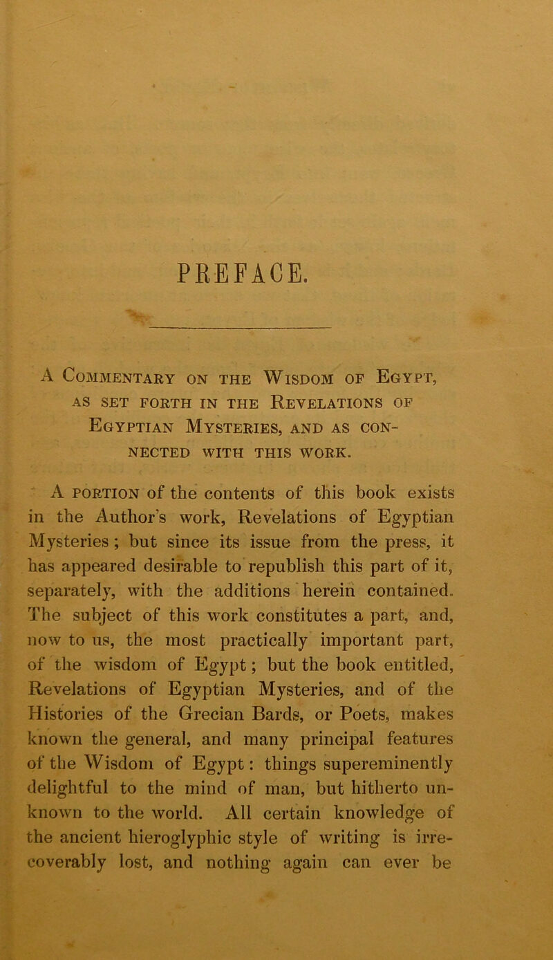 PREFACE. A Commentary on the Wisdom of Egypt, AS SET FORTH IN THE REVELATIONS OF Egyptian Mysteries, and as con- nected WITH THIS work. A PORTION of the contents of this book exists in the Author’s work, Revelations of Egyptian Mysteries ; but since its issue from the press, it has appeared desirable to republish this part of it, separately, with the additions herein contained. The subject of this work constitutes a part, and, now to us, the most practically important part, of the wisdom of Egypt; but the book entitled. Revelations of Egyptian Mysteries, and of the Histories of the Grecian Bards, or Poets, makes known the general, and many principal features of the Wisdom of Egypt: things supereminently delightful to the mind of man, but hitherto un- known to the world. All certain knowledge of the ancient hieroglyphic style of writing is irre- coverably lost, and nothing again can ever be