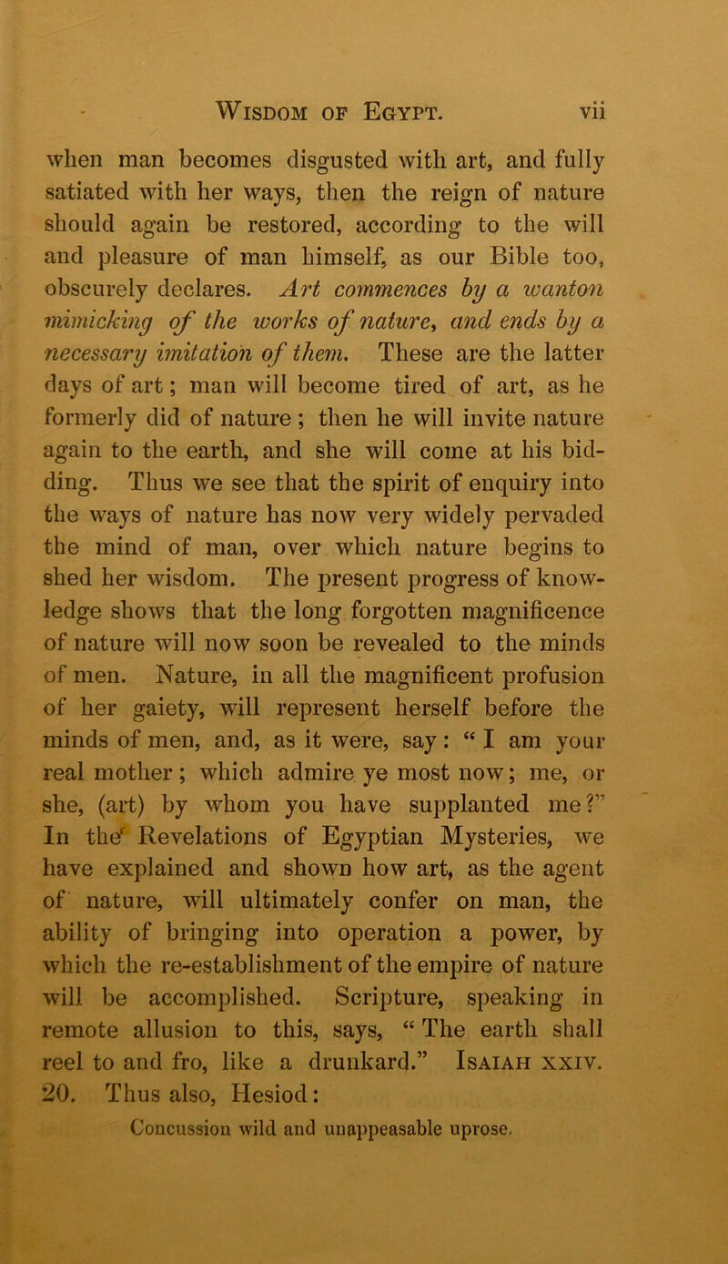 when man becomes disgusted with art, and fully- satiated with her ways, then the reign of nature should again be restored, according to the will and pleasure of man himself, as our Bible too, obscurely declares. Art commences by a wanton mimicking of the works of nature^ and ends by a necessary imitation of them. These are the latter days of art; man will become tired of art, as he formerly did of nature ; then he will invite nature again to the earth, and she will come at his bid- ding. Thus we see that the spirit of enquiry into the ways of nature has now very widely pervaded the mind of man, over which nature begins to shed her wisdom. The present progress of know- ledge shows that the long forgotten magnificence of nature will now soon be revealed to the minds of men. Nature, in all the magnificent profusion of her gaiety, will represent herself before the minds of men, and, as it were, say: “ I am your real mother; which admire ye most now; me, or she, (art) by whom you have supplanted me?” In the'^ Revelations of Egyptian Mysteries, we have explained and shown how art, as the agent of nature, will ultimately confer on man, the ability of bringing into operation a power, by which the re-establishment of the empire of nature will be accomplished. Scripture, speaking in remote allusion to this, says, “ The earth shall reel to and fro, like a drunkard.” Isaiah xxiv. 20. Thus also, Hesiod: Concussion wild and unappeasable uprose.