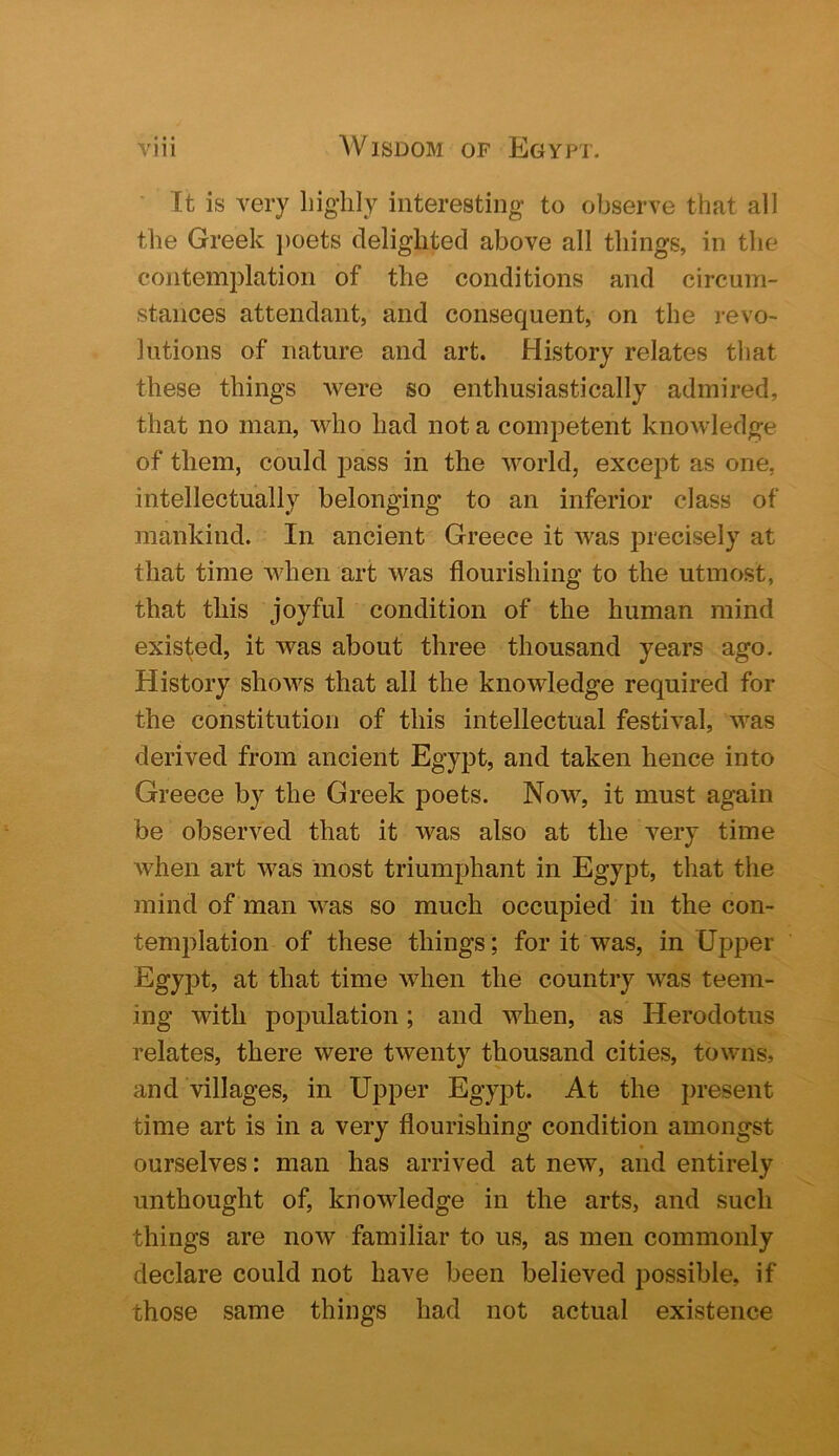 It is very liig'lily interesting to observe that all the Greek j)oets delighted above all things, in the contemplation of the conditions and circum- stances attendant, and consequent, on the revo- lutions of nature and art. History relates that these things were so enthusiastically admired, that no man, who had not a competent knowledge of them, could i3ass in the world, except as one, intellectually belonging to an inferior class of mankind. In ancient Greece it was precisely at that time when art was flourishing to the utmost, that this joyful condition of the human mind existed, it was about three thousand years ago. History shows that all the knowledge required for the constitution of this intellectual festival, was derived from ancient Egypt, and taken hence into Greece by the Greek poets. Now, it must again be observed that it was also at the very time when art was most triumphant in Egypt, that the mind of man was so much occupied in the con- templation of these things; for it was, in Upper Egypt, at that time when the country was teem- ing with population; and when, as Herodotus relates, there were twenty thousand cities, towns, and villages, in Upper Egypt. At the present time art is in a very flourishing condition amongst ourselves: man has arrived at new, and entirely imthought of, knowledge in the arts, and such things are now familiar to us, as men commonly declare could not have been believed possible, if those same things had not actual existence