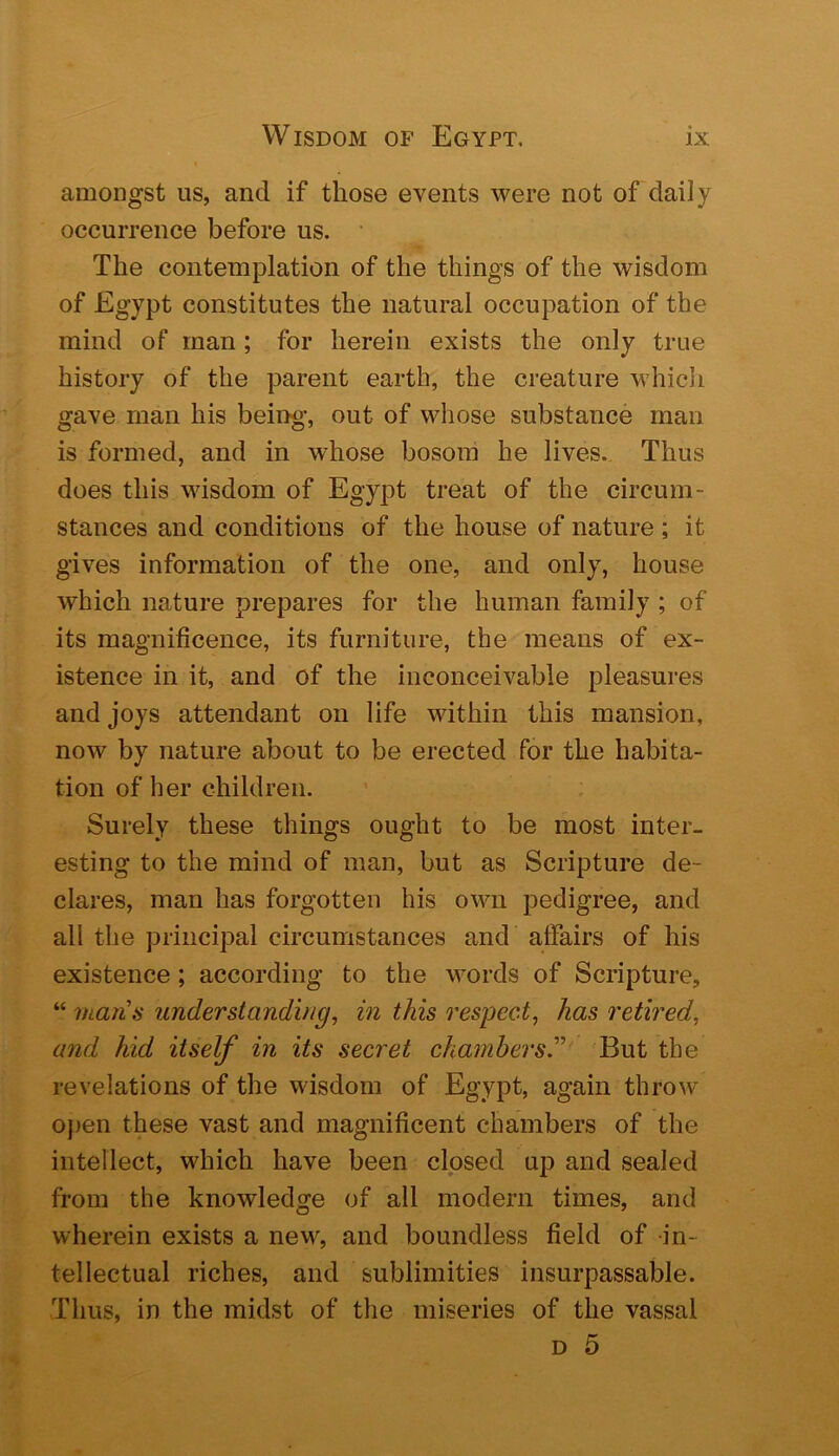 amongst us, and if those events were not of daily occurrence before us. • The contemplation of the things of the wisdom of Egypt constitutes the natural occupation of the mind of man; for herein exists the only true history of the parent earth, the creature which gave man his being-, out of whose substance man is formed, and in whose bosom he lives. Thus does this wisdom of Egypt treat of the circum- stances and conditions of the house of nature ; it gives information of the one, and only, house which nature prepares for the human family ; of its magnificence, its furniture, the means of ex- istence in it, and of the inconceivable pleasures and joys attendant on life within this mansion, now by nature about to be erected for the habita- tion of her children. Surely these things ought to be most inter- esting to the mind of man, but as Scripture de- clares, man has forgotten his own pedigree, and all the principal circumstances and affairs of his existence; according to the words of Scripture, “ mans understanding, in this respect, has retired, and kid itself in its secret chambersT But the revelations of the wisdom of Egypt, again throw open these vast and magnificent chambers of the intellect, which have been closed up and sealed from the knowledge of all modern times, and wherein exists a new^, and boundless field of in- tellectual riches, and sublimities insurpassable. Thus, in the midst of the miseries of the vassal D 5