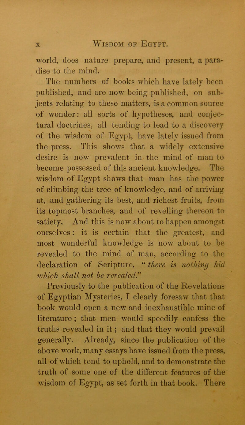 world, does nature prepare, and present, a para- dise to the mind. The numbers of books which have lately been published, and are now being published, on sub- jects relating to these matters, is a common source of wonder: all sorts of hypotheses, and conjec- tural doctrines, all tending to lead to a discovery of the wisdom of Egypt, have lately issued from the i^ress. This shows that a widely extensive desire is now prevalent in the mind of man to become possessed of this ancient knowledge. The wisdom of Egypt shows that man has the power of climbing the tree of knowledge, and of arriving at, and gathering its best, and richest fruits, from its topmost branches, and of revelling thereon to satiety. And this is now about to happen amongst ourselves: it is certain that the greatest, and most wonderful knowledge is now about to be revealed to the mind of man, according to the declaration of Scripture, “ there is 7iotking hid which shall not he revealed'’’ Previously to the publication of the Revelations of Egyptian Mysteries, I clearly foresaw* that that book would open a new and inexhaustible mine of literature; that men would speedily confess the truths revealed in it; and that they w^ould prevail generally. Already, since the publication of the above work, many essays have issued from the press, all of which tend to uphold, and to demonstrate the truth of some one of the different features of the wisdom of Egypt, as set forth in that book. There