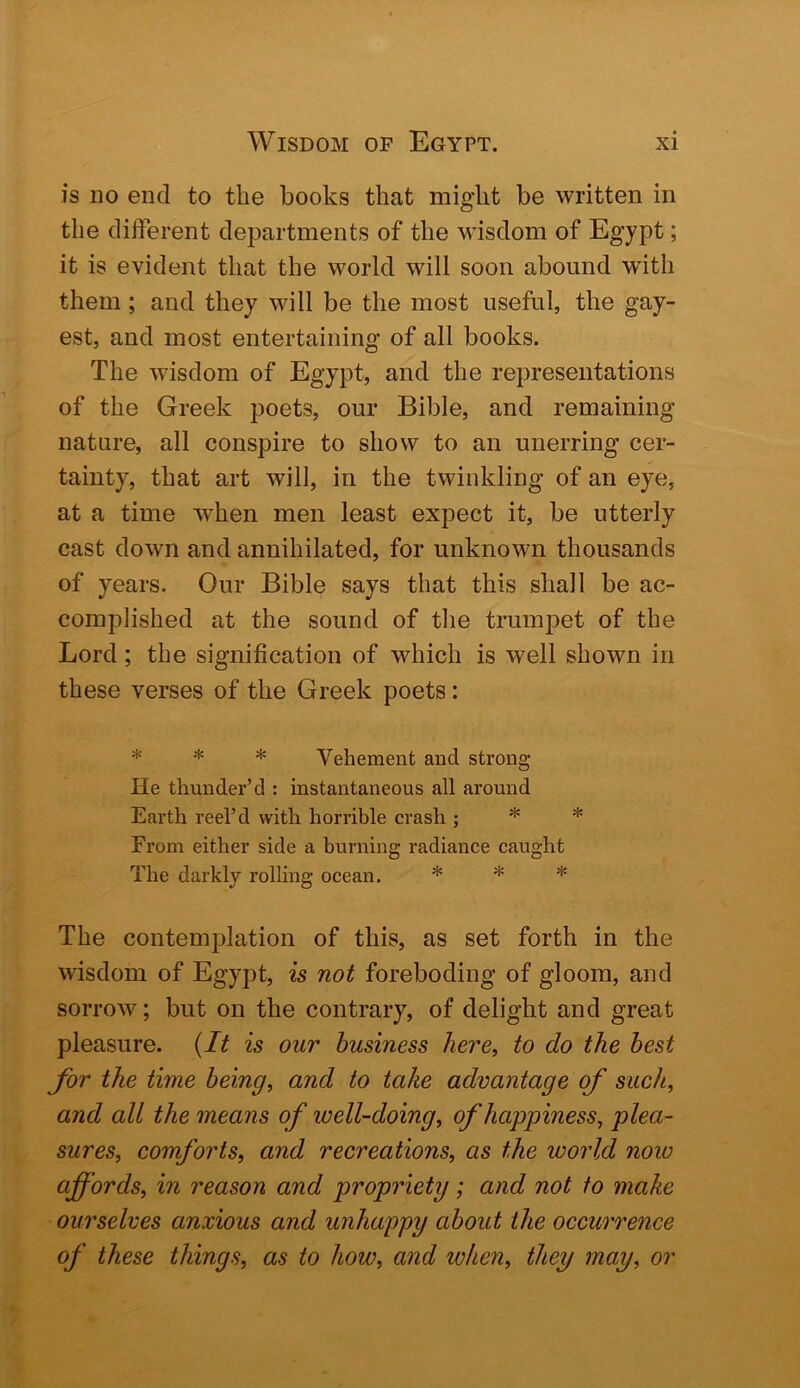 is no end to the books that might be written in the different departments of the wisdom of Egypt; it is evident that the world will soon abound with them; and they will be the most useful, the gay- est, and most entertaining of all books. The wisdom of Egypt, and the representations of the Greek poets, our Bible, and remaining nature, all conspire to show to an unerring cer- tainty, that art will, in the twinkling of an eye, at a time when men least expect it, be utterly cast down and annihilated, for unknown thousands of years. Our Bible says that this shall be ac- complished at the sound of the trumpet of the Lord; the signification of which is well shown in these verses of the Greek poets: * * * Vehement and strong He thunder’d : instantaneous all around Earth reel’d with horrible crash ; * * From either side a burning radiance caught The darkly rolling ocean. * * * The contemplation of this, as set forth in the wisdom of Egypt, is not foreboding of gloom, and sorrow; but on the contrary, of delight and great pleasure. {It is our business here, to do the best for the time being, and to take advantage of such, and all the means of well-doing, of happiness, plea- sures, comforts, and recreations, as the world now affords, in reason and propriety; and not to make ourselves anxious and unhappy about the occurrence of these things, as to how, and when, they may, or