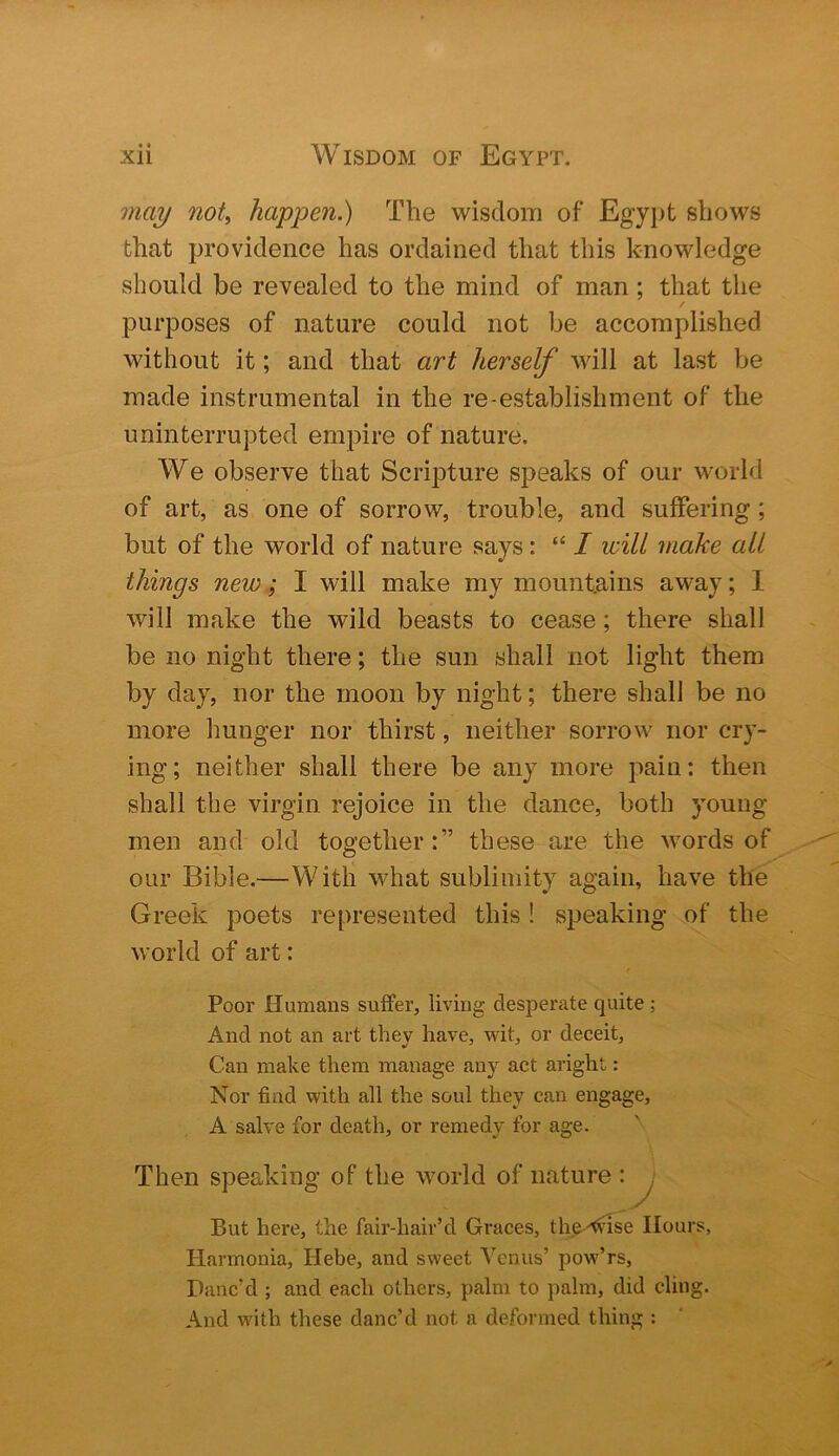 may not, happen.) The wisdom of Egypt shows that providence has ordained that this knowledge should be revealed to the mind of man; that the purposes of nature could not be accomplished without it; and that art herself will at last be made instrumental in the re-establishment of the uninterrupted empire of nature. We observe that Scripture speaks of our world of art, as one of sorrow, trouble, and suffering; but of the world of nature says: “ I will make all things new; I will make my mountains away; I will make the wild beasts to cease; there shall be no night there; the sun shall not light them by day, nor the moon by night; there shall be no more hunger nor thirst, neither sorrow nor cry- ing; neither shall there be any more pain: then shall the virgin rejoice in the dance, both young men and old together:” these are the words of our Bible.—With what sublimity again, have the Greek poets represented this! speaking of the world of art: Poor Humans sviffer, living desperate quite ; And not an art they have, wit, or deceit, Can make them manage any act aright: Nor find with all the soul they can engage, A salve for death, or remedy for age. Then speaking of the world of nature : ^ But here, the fair-hair’d Graces, th^-^nse Hours, Harmonia, Hebe, and sweet Venus’ pow’rs, Danc’d ; and each others, palm to palm, did cling. And with these danc’d not a deformed thing :