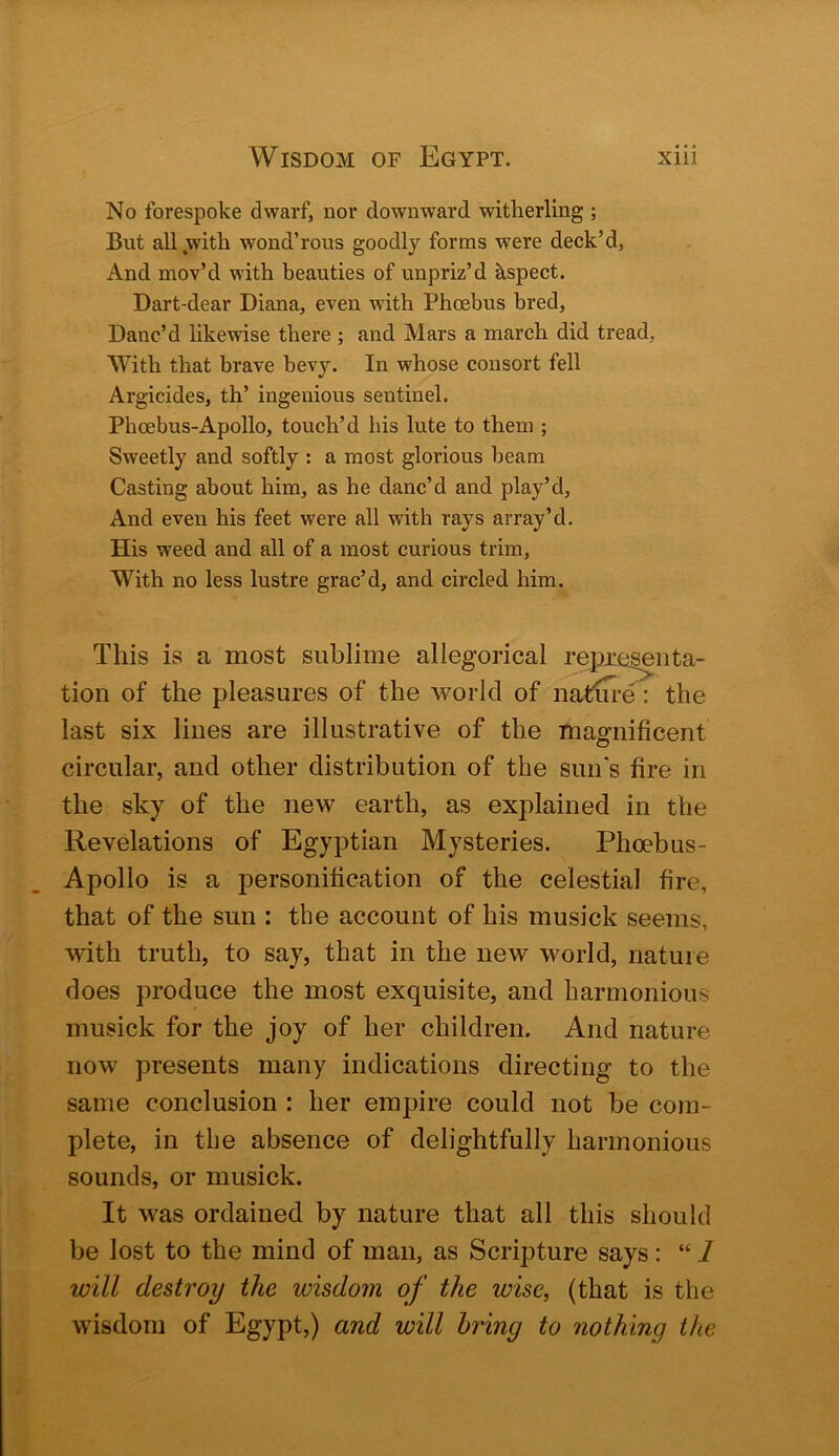 No forespoke dwarf, nor downward witherling ; But all .with wond’rous goodly forms were deck’d. And mov’d with beauties of unpriz’d Jispect. Dart-dear Diana, even with Phoebus bred. Danc’d likewise there ; and Mars a march did tread. With that brave bevy. In whose consort fell Argicides, th’ ingenious sentinel. Phoebus-Apollo, touch’d his lute to them ; Sweetly and softly : a most glorious beam Casting about him, as he danc’d and play’d. And even his feet were all with rays array’d. His weed and all of a most curious trim. With no less lustre grac’d, and circled him. This is a most sublime allegorical repjiegenta- tion of the pleasures of the world of natiTre: the last six lines are illustrative of the magnificent circular, and other distribution of the sun's fire in the sky of the new earth, as explained in the Revelations of Egyptian Mysteries. Phoebus- Apollo is a personification of the celestial fire, that of the sun : the account of his musick seems, with truth, to say, that in the new world, nature does produce the most exquisite, and harmonious musick for the joy of her children. And nature now presents many indications directing to the same conclusion : her empire could not be com- plete, in the absence of delightfully harmonious sounds, or musick. It was ordained by nature that all this should be lost to the mind of man, as Scripture says: “ 1 will destroy the wisdom of the wise, (that is the wisdom of Egypt,) and will bring to nothing the