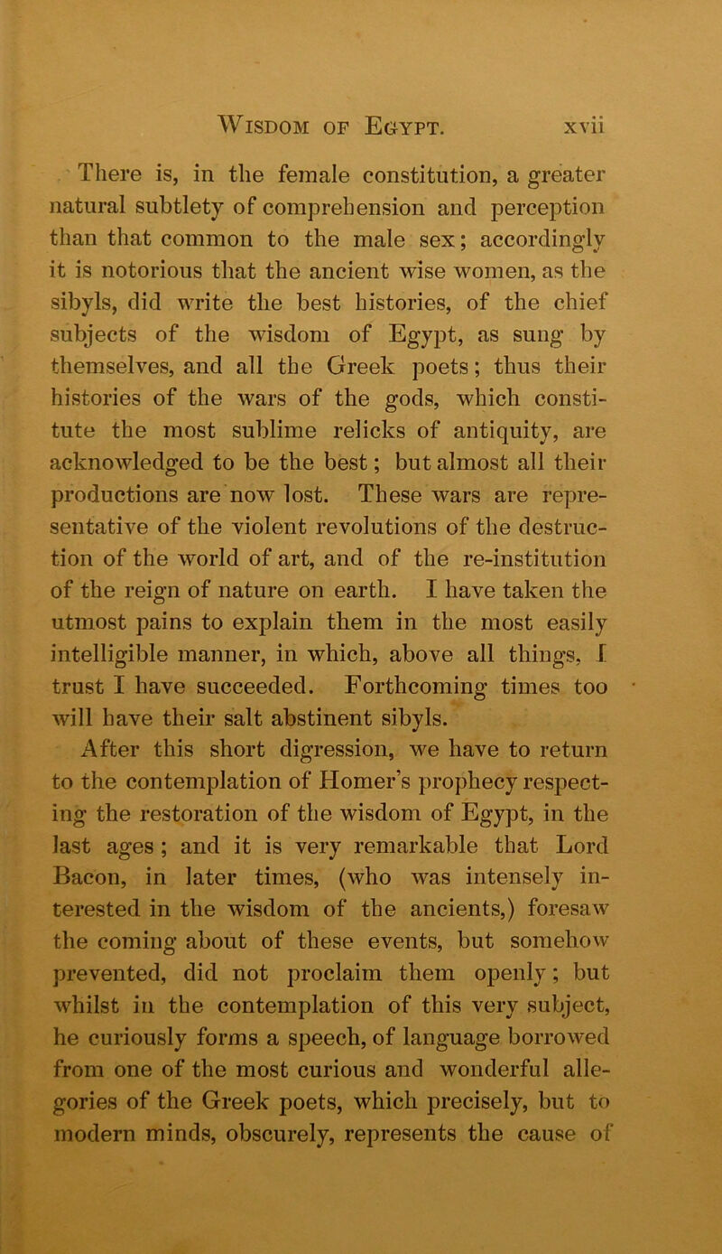 There is, in the female constitution, a greater natural subtlety of comprehension and perception than that common to the male sex; accordingly it is notorious that the ancient wise women, as the sibyls, did write the best histories, of the chief subjects of the wisdom of Egypt, as sung by themselves, and all the Greek poets; thus their histories of the wars of the gods, which consti- tute the most sublime relicks of antiquity, are acknowledged to be the best; but almost all their productions are now lost. These wars are repre- sentative of the violent revolutions of the destruc- tion of the world of art, and of the re-institution of the reign of nature on earth. I have taken the utmost pains to explain them in the most easily intelligible manner, in which, above all things, I trust I have succeeded. Forthcoming times too will have their salt abstinent sibyls. After this short digression, we have to return to the contemplation of Homer’s prophecy respect- ing the restoration of the wisdom of Egypt, in the last ages ; and it is very remarkable that Lord Bacon, in later times, (who was intensely in- terested in the wisdom of the ancients,) foresaw the coming about of these events, but somehow prevented, did not proclaim them openly; but whilst in the contemplation of this very subject, he curiously forms a speech, of language borrowed from one of the most curious and wonderful alle- gories of the Greek poets, which precisely, but to modern minds, obscurely, represents the cause of