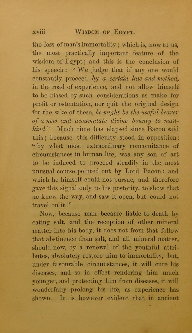 the loss of man’s immortality ; which is, now to us, the most ])ractically important feature of the wisdom of Egypt; and this is the conclusion of his speech: “We judge that if any one would constantly proceed hy a certain law and method^ in the road of experience, and not allow himself to be biased by such considerations as make for profit or ostentation, nor quit the original design for the sake of these, he might he the useful hearer of a new and accumulate divine bounty to man- kindMuch time has elapsed since Bacon said this; because this difficulty stood in opposition: “ by what most extraordinary concomitance of circumstances in human life, was any son of art to be induced to proceed steadily in the most unusual course pointed out by Lord Bacon ; and which he himself could not pursue, and therefore gave this signal only to his posterity, to show that he knew the way, and saw it open, but could not travel on it!” Now, because man became liable to death by eating salt, and the reception of other mineral matter into his body, it does not from that follow that abstinence from salt, and all mineral matter, should now, by a renewal of the youthful attri- butes, absolutely restore him to immortality, but, under favourable circumstances, it will cure his diseases, and so in effect rendering him much younger, and protecting him from diseases, it will wonderfully prolong his life, as experience has shown. It is however evident that in ancient