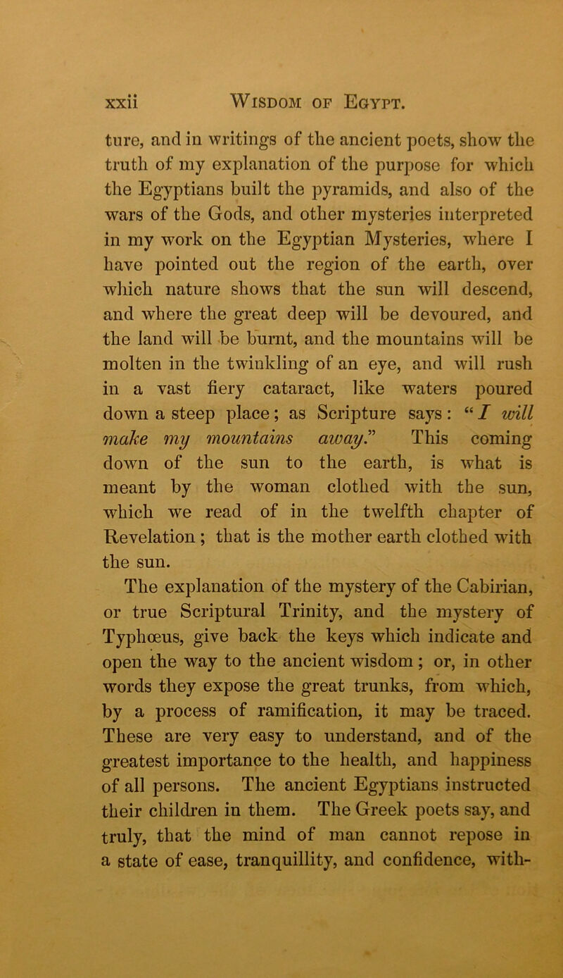 tiire, and in writings of the ancient poets, show the truth of my explanation of the purpose for which the Egyptians built the pyramids, and also of the wars of the Gods, and other mysteries interpreted in my work on the Egyptian Mysteries, where I have pointed out the region of the earth, over which nature shows that the sun will descend, and where the great deep will be devoured, and the land will be burnt, and the mountains will be molten in the twinkling of an eye, and will rush in a vast fiery cataract, like waters poured down a steep place; as Scripture says: “ I will make my mountains away.” This coming down of the sun to the earth, is what is meant by the woman clothed with the sun, which we read of in the twelfth chapter of Revelation ; that is the mother earth clothed with the sun. The explanation of the mystery of the Cabirian, or true Scriptural Trinity, and the mystery of Typhoeus, give back the keys which indicate and open the way to the ancient wisdom; or, in other words they expose the great trunks, from which, by a process of ramification, it may be traced. These are very easy to understand, and of the greatest importance to the health, and happiness of all persons. The ancient Egyptians instructed their children in them. The Greek poets say, and truly, that the mind of man cannot repose in a state of ease, tranquillity, and confidence, with-