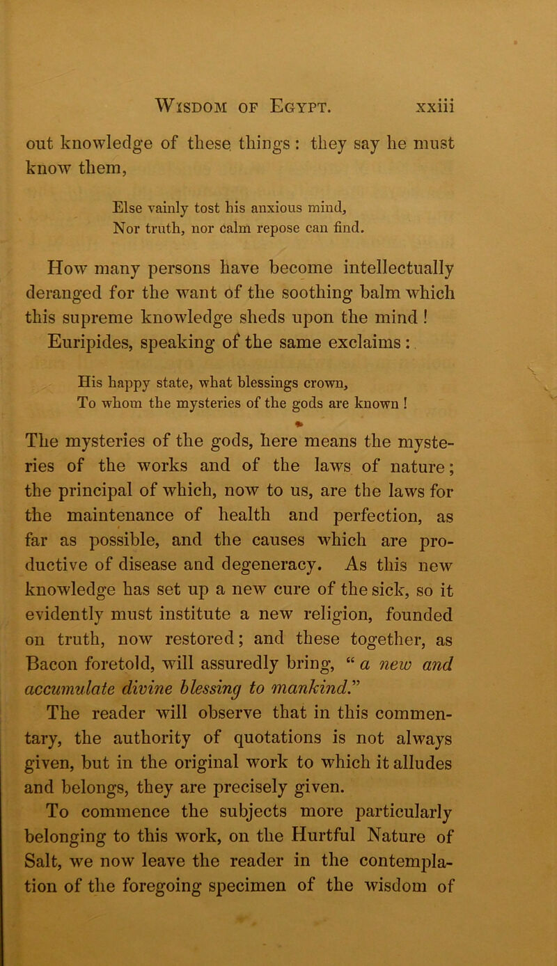 out knowledge of these, things: they say he must know them, Else vainly tost his anxious mind. Nor truth, nor calm repose can find. How many persons have become intellectually deranged for the want of the soothing balm which this supreme knowledge sheds upon the mind! Euripides, speaking of the same exclaims : His happy state, what blessings crown. To whom the mysteries of the gods are known ! The mysteries of the gods, here means the myste- ries of the works and of the laws of nature; the principal of which, now to us, are the laws for the maintenance of health and perfection, as far as possible, and the causes which are pro- ductive of disease and degeneracy. As this new knowledge has set up a new cure of the sick, so it evidently must institute a new religion, founded on truth, now restored; and these together, as Bacon foretold, will assuredly bring, “ a new and accumulate divine blessing to mankind''' The reader will observe that in this commen- tary, the authority of quotations is not always given, but in the original work to which it alludes and belongs, they are precisely given. To commence the subjects more particularly belonging to this work, on the Hurtful Nature of Salt, we now leave the reader in the contempla- tion of the foregoing specimen of the wisdom of