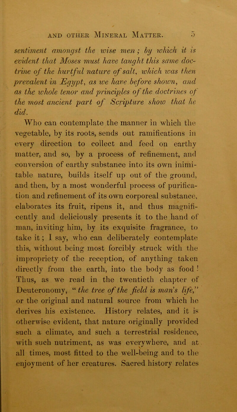sentiment amongst the wise men; hy which it is evident that Moses must have taught this same doc- trine of the hurt ful nature of salt, which was then prevalent in Egypt, as we have before shown, and as the whole tenor and principles of the doctrines of the most ancient part of Scripture show that he did. Who can contemplate the manner in which the vegetable, by its roots, sends out ramifications in every direction to collect and feed on earthy matter, and so, by a process of refinement, and conversion of earthy substance into its own inimi- table nature, builds itself up out of the ground, and then, by a most wonderful process of purifica- tion and refinement of its own corporeal substance, elaborates its fruit, ripens it, and thus magnifi- cently and deliciously presents it to the hand of man, inviting him, by its exquisite fragrance, to take it; I say, who can deliberately contemplate this, without being most forcibly struck with the impropriety of the reception, of anything taken directly from the earth, into the body as food i Thus, as we read in the twentieth chapter of Deuteronomy, “ the tree of the field is man’s life,” or the original and natural source from which he derives his existence. History relates, and it is otherwise evident, that nature originally provided such a climate, and such a terrestrial residence, with such nutriment, as was everywhere, and at all times, most fitted to the well-being and to the enjoyment of her creatures. Sacred history relates