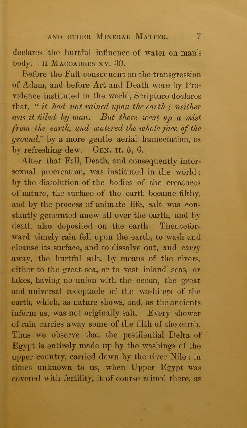 declares the hurtful influence of water on man’s body. II Maccabees xv. 39. Before the Fall consequent on the transgression of Adam, and before Art and Death were by Pro- vidence instituted in the world, Scripture declares that, “ it had not rained upon the earth ; neither was it tilled by man. But there went up a mist from the earth, and watered the whole face of the ground,'' by a more gentle aerial humectation, as by refreshing dew. Gen. ii. 5, 6. After that Fall, Death, and consequently inter- sexual procreation, was instituted in the world : by the dissolution of the bodies of the creatures of nature, the surface of the earth became filthy, and by the process of animate life, salt was con- stantly genemted anew all over the earth, and by death also deposited on the earth. Thencefor- ward timely rain fell upon the earth, to wash and cleanse its surface, and to dissolve out, and carry away, the hurtful salt, by means of the rivers, either to the great sea, or to vast inland seas, or lakes, having no union with the ocean, the great and universal receptacle of the washings of the earth, which, as nature shows, and, as the ancients inform us, was not originally salt. Every shower of rain carries away some of the filth of the earth. Thus we observe that the pestilential Delta of Egypt is entirely made up by the washings of the upper country, carried down by the river Nile : in times unknown to us, when Upper Egypt was covered with fertility, it of course rained there, as
