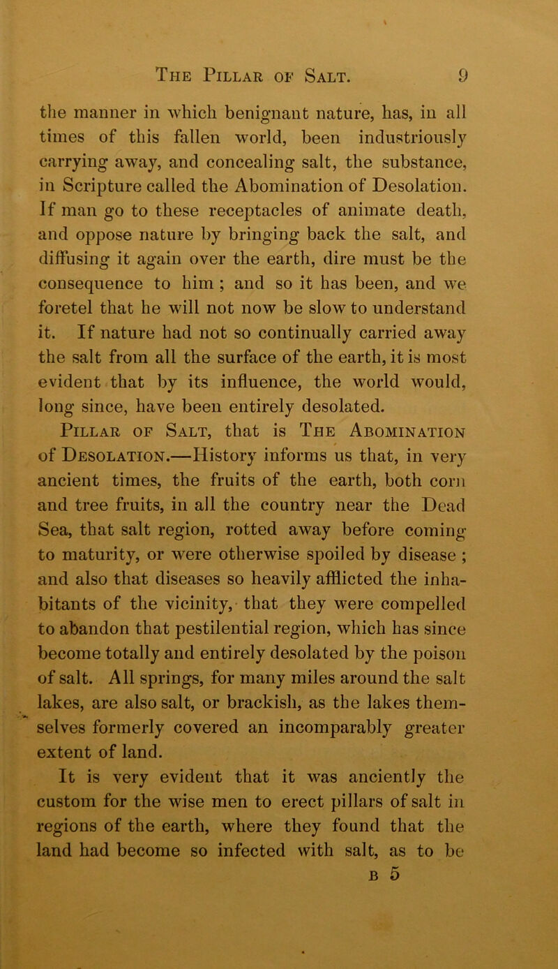 the manner in which benignant nature, has, in all times of this fallen world, been industriously carrying away, and concealing salt, the substance, in Scripture called the Abomination of Desolation. If man go to these receptacles of animate death, and oppose nature by bringing back the salt, and diffusing it again over the earth, dire must be the consequence to him; and so it has been, and we foretel that he will not now be slow to understand it. If nature had not so continually carried away the salt from all the surface of the earth, it is most evident that by its influence, the world would, long since, have been entirely desolated. Pillar of Salt, that is The Abomination of Desolation.—History informs us that, in very ancient times, the fruits of the earth, both corn and tree fruits, in all the country near the Dead Sea, that salt region, rotted away before coming to maturity, or were otherwise spoiled by disease ; and also that diseases so heavily afflicted the inha- bitants of the vicinity, that they were compelled to abandon that pestilential region, which has since become totally and entirely desolated by the poison of salt. All springs, for many miles around the salt lakes, are also salt, or brackish, as the lakes them- selves formerly covered an incomparably greater extent of land. It is very evident that it was anciently the custom for the wise men to erect pillars of salt in regions of the earth, where they found that the land had become so infected with salt, as to be