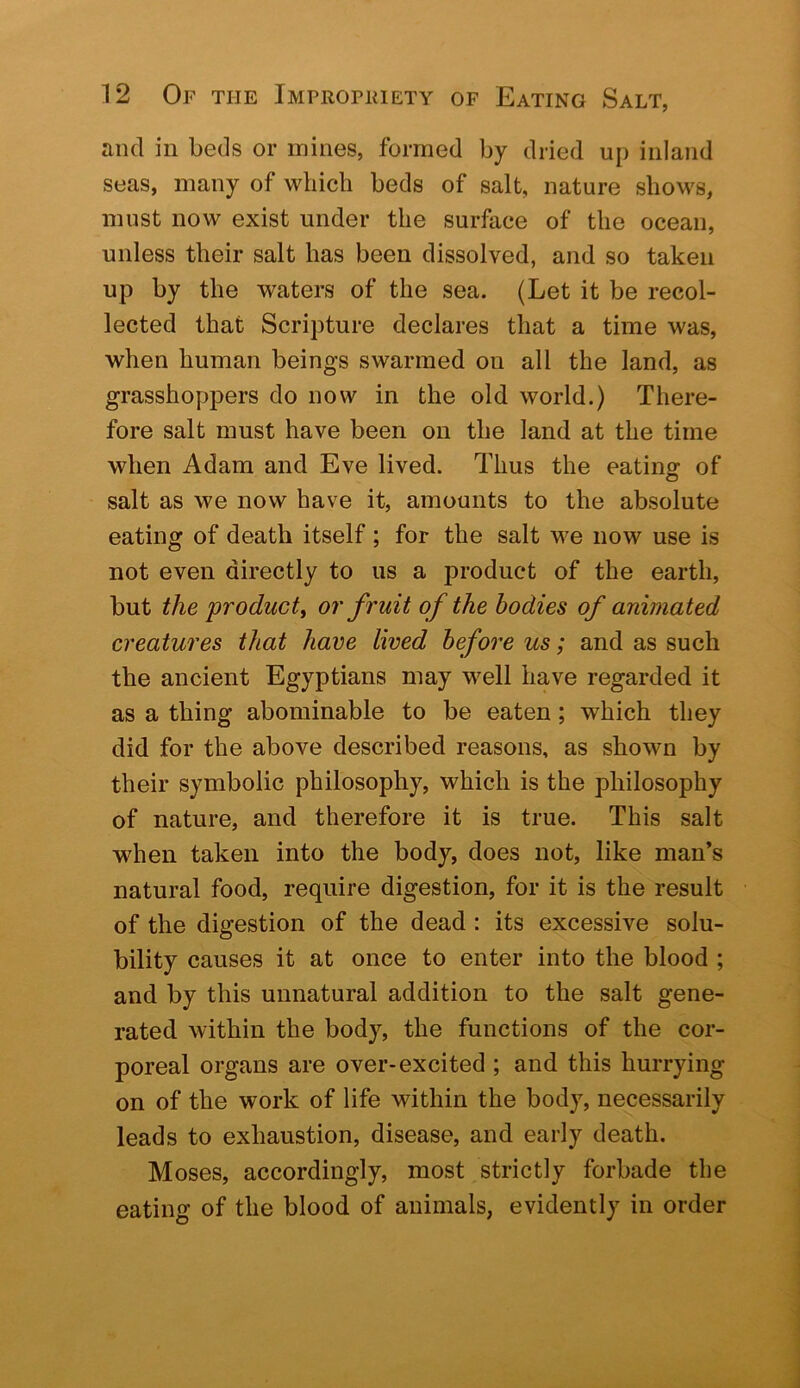 and in beds or mines, formed by dried up inland seas, many of which beds of salt, nature shows, must now exist under the surface of the ocean, unless their salt has been dissolved, and so taken up by the waters of the sea. (Let it be recol- lected that Scripture declares that a time was, when human beings swarmed on all the land, as grasshoppers do now in the old world.) There- fore salt must have been on the land at the time when Adam and Eve lived. Thus the eating of salt as we now have it, amounts to the absolute eating of death itself; for the salt we now use is not even directly to us a product of the earth, but the product^ or fruit of the bodies of animated creatures that have lived before us; and as such the ancient Egyptians may well have regarded it as a thing abominable to be eaten; which they did for the above described reasons, as shown by their symbolic philosophy, which is the philosophy of nature, and therefore it is true. This salt when taken into the body, does not, like man’s natural food, require digestion, for it is the result of the digestion of the dead : its excessive solu- bility causes it at once to enter into the blood ; and by this unnatural addition to the salt gene- rated within the body, the functions of the cor- poreal organs are over-excited ; and this hurrying on of the work of life within the body, necessarily leads to exhaustion, disease, and early death. Moses, accordingly, most strictly forbade the eating of the blood of animals, evidently in order