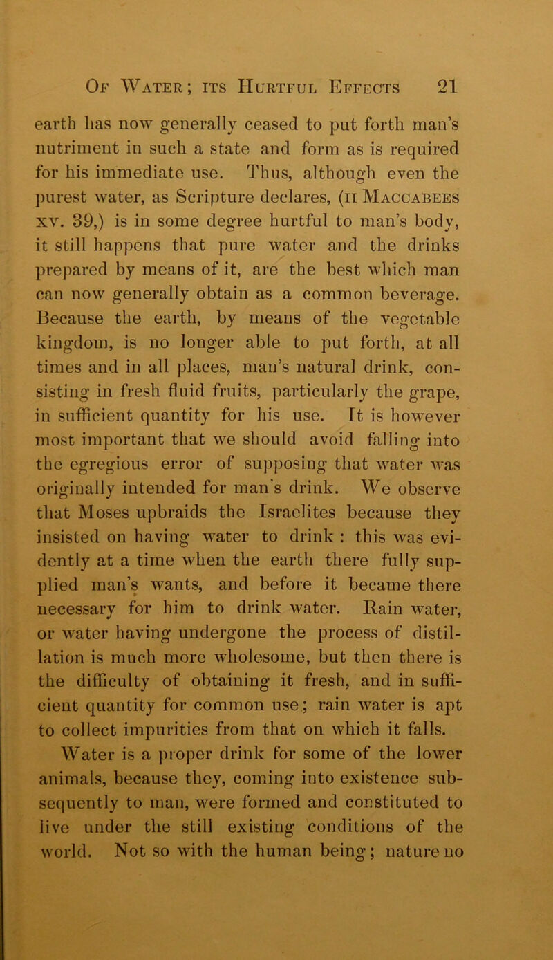 earth lias now generally ceased to put forth man’s nutriment in such a state and form as is required for his immediate use. Thus, although even the purest water, as Scripture declares, (ii Maccabees XV. 39,) is in some degree hurtful to man’s body, it still happens that pure water and the drinks prepared by means of it, are the best which man can now generally obtain as a common beverage. Because the earth, by means of the vegetable kingdom, is no longer able to put forth, at all times and in all places, man’s natural drink, con- sisting in fresh fluid fruits, particularly the grape, in sufficient quantity for his use. ft is however most important that we should avoid falling into the egregious error of supposing that water was originally intended for man’s drink. We observe that Moses upbraids the Israelites because they insisted on having water to drink : this was evi- dently at a time when the earth there fully sup- plied man’s wants, and before it became there necessary for him to drink water. Rain water, or water having undergone the process of distil- lation is much more wholesome, but then there is the difficulty of obtaining it fresh, and in suffi- cient quantity for common use; rain water is apt to collect impurities from that on which it falls. Water is a proper drink for some of the lov/er animals, because they, coming into existence sub- sequently to man, were formed and constituted to live under the still existing conditions of the world. Not so with the human beinir; nature no