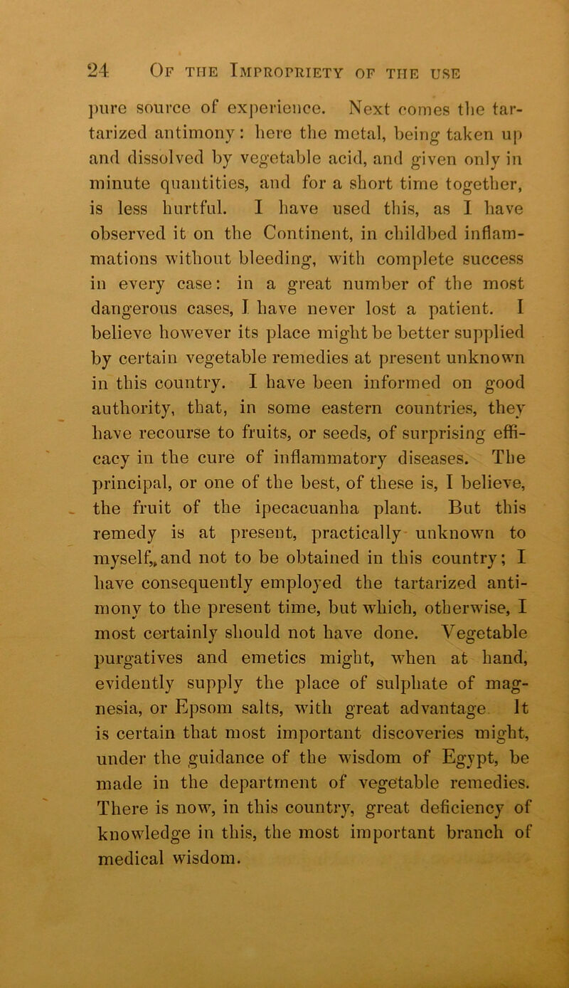 ])ure source of experience. Next comes tlie tar- tarized antimony: here the metal, being taken up and dissolved by vegetable acid, and given only in minute quantities, and for a short time together, is less hurtful. I have used this, as I have observed it on the Continent, in childbed inflam- mations without bleeding, with complete success in every case: in a great number of the most dangerous cases, I have never lost a patient. I believe however its place might be better supplied by certain vegetable remedies at present unknown in this country. I have been informed on good authority, that, in some eastern countries, they have recourse to fruits, or seeds, of surprising effi- cacy in the cure of inflammatory diseases. The principal, or one of the best, of these is, I believe, the fruit of the ipecacuanha plant. But this remedy is at present, practically- unknown to myself,,and not to be obtained in this country; I have consequently employed the tartarized anti- mony to the present time, but which, otherwise, I most certainly should not have done. Vegetable purgatives and emetics might, when at hand, evidently supply the place of sulphate of mag- nesia, or Epsom salts, wdth great advantage It is certain that most important discoveries might, under the guidance of the wisdom of Egypt, be made in the department of vegetable remedies. There is now, in this country, great deficiency of knowledge in this, the most important branch of medical wisdom.