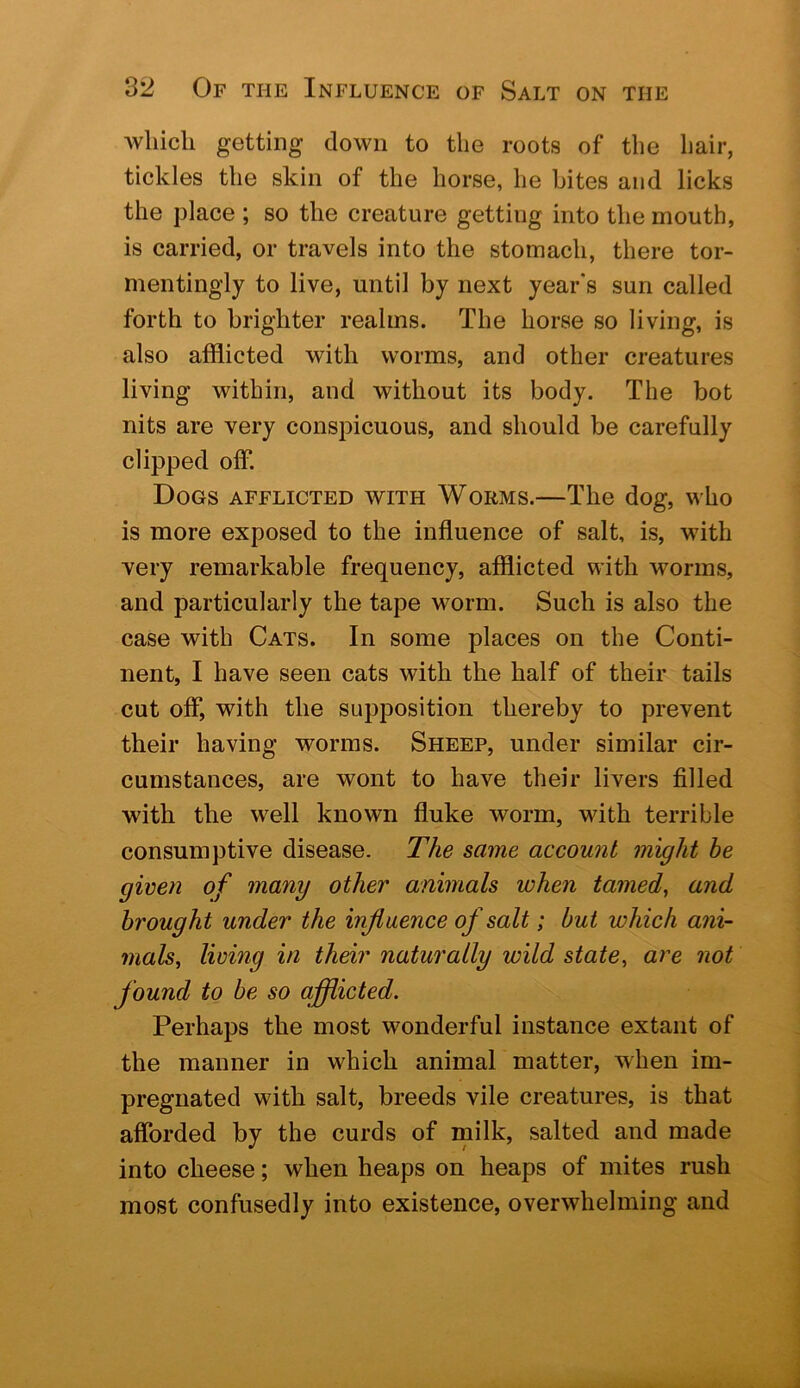 which getting down to the roots of the hair, tickles the skin of the horse, he bites and licks the place ; so the creature getting into the mouth, is carried, or travels into the stomach, there tor- mentingly to live, until by next year's sun called forth to brighter realms. The horse so living, is also afflicted with worms, and other creatures living within, and without its body. The bot nits are very conspicuous, and should be carefully clipped off. Dogs afflicted with Worms.—The dog, who is more exposed to the influence of salt, is, with very remarkable frequency, afflicted with worms, and particularly the tape worm. Such is also the case with Cats. In some places on the Conti- nent, I have seen cats with the half of their tails cut off, with the supposition thereby to prevent their having worms. Sheep, under similar cir- cumstances, are wont to have their livers filled with the well known fluke worm, with terrible consumptive disease. The same account might be given of many other animals when tamed, and brought under the influence of salt; but which ani- mals, living in their naturally wild state, are not found to be so afllicted. Perhaps the most wonderful instance extant of the manner in which animal matter, when im- pregnated with salt, breeds vile creatures, is that afforded by the curds of milk, salted and made into cheese; when heaps on heaps of mites rush most confusedly into existence, overwhelming and