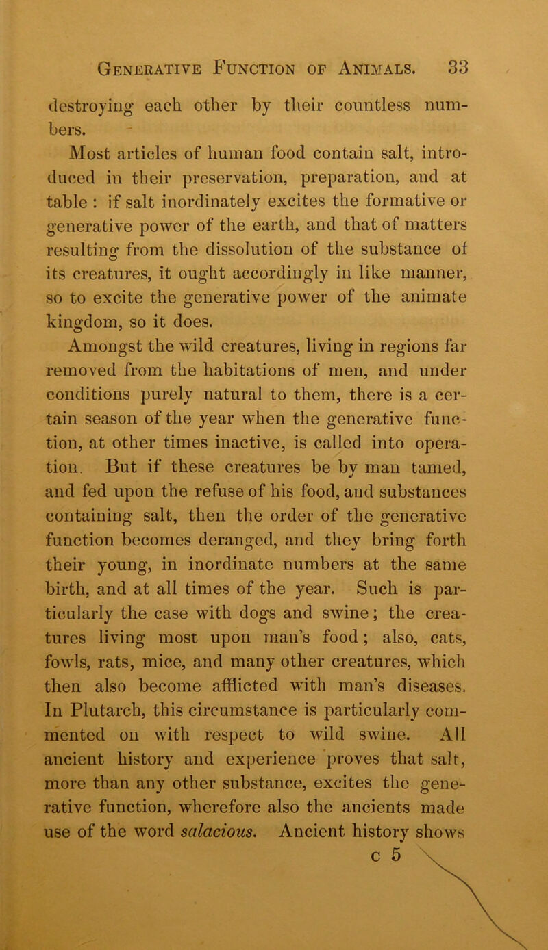 destroying each other by tlieir countless num- bers. Most articles of human food contain salt, intro- duced in their preservation, preparation, and at table : if salt inordinately excites the formative or generative power of the earth, and that of matters resultinof from the dissolution of the substance of its creatures, it ought accordingly in like manner, so to excite the generative power of the animate kingdom, so it does. Amongst the Avild creatures, living in regions far removed from the habitations of men, and under conditions purely natural to them, there is a cer- tain season of the year when the generative func- tion, at other times inactive, is called into opera- tion. But if these creatures be by man tamed, and fed upon the refuse of his food, and substances containing salt, then the order of the generative function becomes deranged, and they bring forth their young, in inordinate numbers at the same birth, and at all times of the year. Such is par- ticularly the case with dogs and swine; the crea- tures living most upon man’s food; also, cats, fowls, rats, mice, and many other creatures, which then also become afflicted with man’s diseases. In Plutarch, this circumstance is particularly com- mented on with respect to wild swine. All ancient history and experience proves that salt, more than any other substance, excites the gene- rative function, wherefore also the ancients made use of the word salacious. Ancient history shows c 5