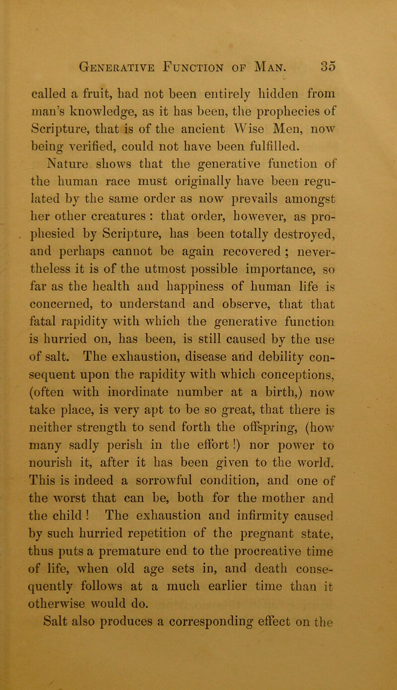 called a fruit, had not been entirely hidden from man’s knowledge, as it has been, the prophecies of Scripture, that is of the ancient Wise Men, now being verified, could not have been fulfilled. Nature shows that the generative function of the human race must originally have been regu- lated by the same order as now prevails amongst her other creatures : that order, however, as pro- . phesied by Scripture, has been totally destroyed, and perhaps cannot be again recovered ; never- theless it is of the utmost possible importance, so far as the health aud happiness of human life is concerned, to understand and observe, that that fatal rapidity with which the generative function is hurried on, has been, is still caused by the use of salt. The exhaustion, disease and debility con- sequent upon the rapidity with which conceptions, (often with inordinate number at a birth,) noAv take place, is very apt to be so great, that there is neither strength to send forth the offspring, (how many sadly perish in the effort!) nor power to nourish it, after it has been given to the world. This is indeed a sorrowful condition, and one of the Avorst that can be, both for the mother and the child ! The exhaustion and infirmity caused by such hurried repetition of the pregnant state, thus puts a premature end to the procreative time of life, when old age sets in, and death conse- quently follows at a much earlier time than it otherwise would do. Salt also produces a corresponding effect on the