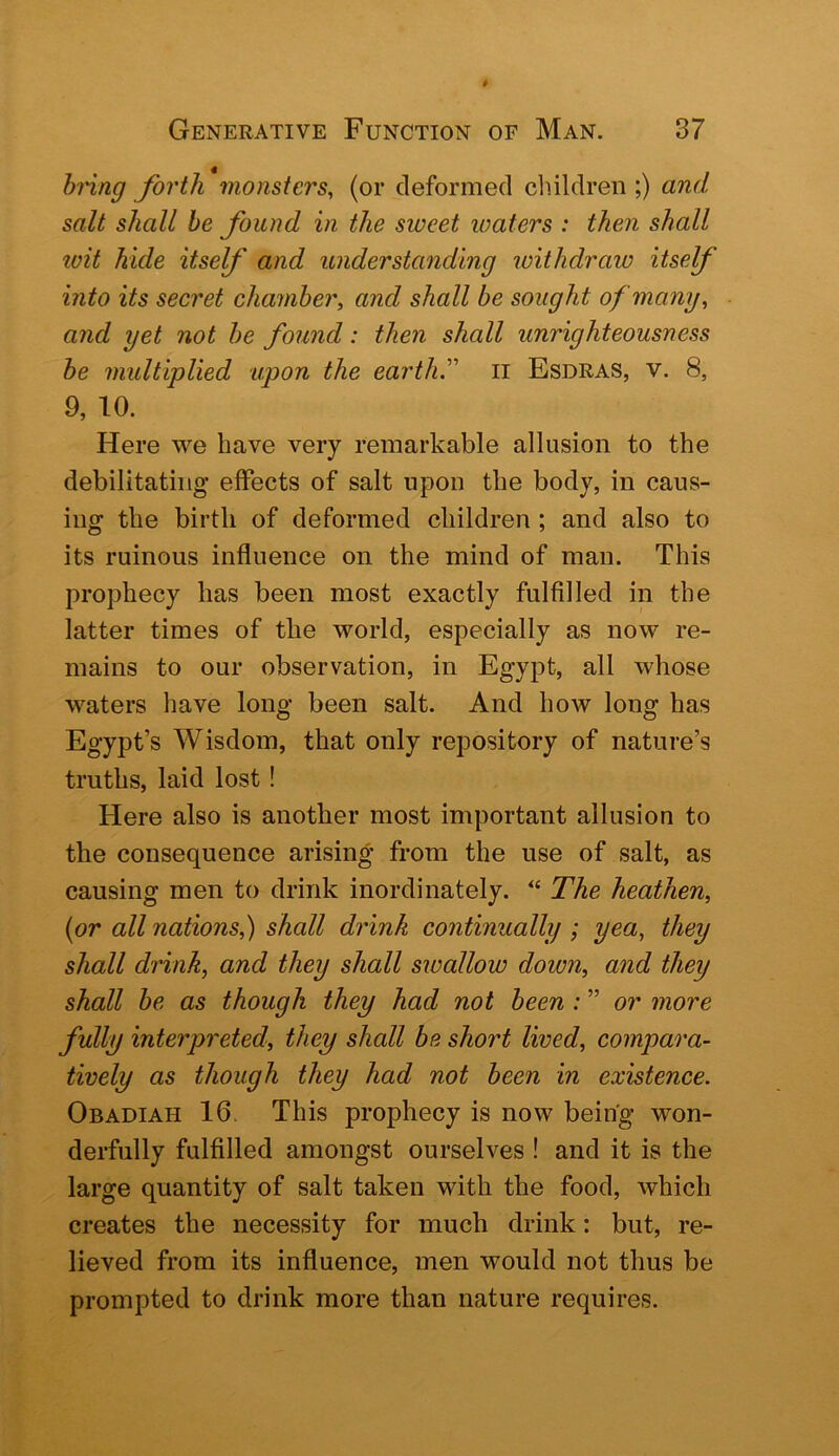 hnng forth monsters, (or deformed cluldren ;) and salt shall he found in the sweet waters : then shall luit hide itself and understanding loithdraw itself into its secret chamber, and shall be sought of many, and yet not he found: then shall unrighteousness he multiplied upon the earth'' ii Esdras, v. 8, 9, 10. Here we have very remarkable allusion to the debilitating effects of salt upon the body, in caus- ing the birth of deformed children ; and also to its ruinous influence on the mind of man. This prophecy has been most exactly fulfilled in the latter times of the world, especially as now re- mains to our observation, in Egypt, all whose waters have long been salt. And how long has Egypt’s Wisdom, that only repository of nature’s truths, laid lost! Here also is another most important allusion to the consequence arising from the use of salt, as causing men to drink inordinately. “ The heathen, {or all nations,) shall drink continually; yea, they shall drink, and they shall swallow down, and they shall he as though they had not been : or more fully interpreted, they shall be short lived, compara- tively as though they had not been in existence. Obadiah 16. This prophecy is now being won- derfully fulfilled amongst ourselves ! and it is the large quantity of salt taken with the food, which creates the necessity for much drink: but, re- lieved from its influence, men would not thus be prompted to drink more than nature requires.