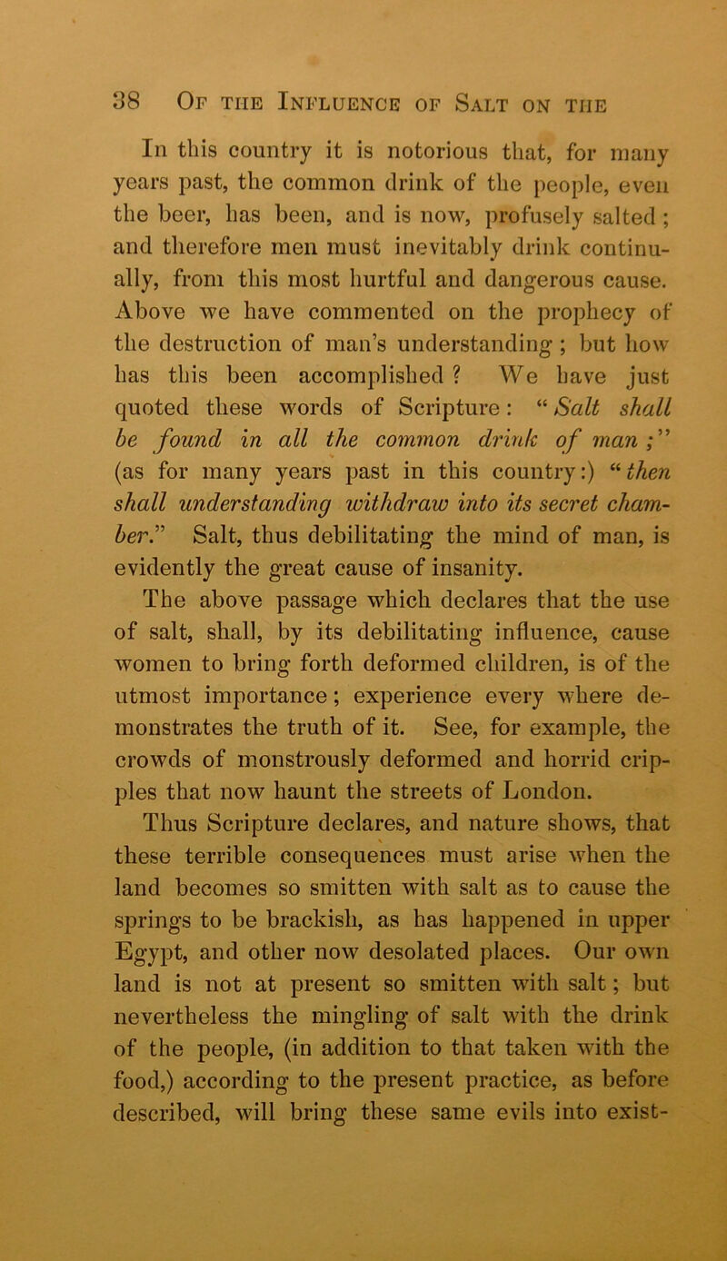 In this country it is notorious that, for many years past, the common drink of the people, even the beer, has been, and is now, profusely salted ; and therefore men must inevitably drink continu- ally, from this most hurtful and dangerous cause. Above we have commented on the prophecy of the destruction of man’s understanding ; but how has this been accomplished ? We have just quoted these words of Scripture: “ Salt shall be found in all the common drink of man f (as for many years past in this country:) “ then shall understanding withdraw into its secret cham- ber.^'' Salt, thus debilitating the mind of man, is evidently the great cause of insanity. The above passage which declares that the use of salt, shall, by its debilitating influence, cause women to bring forth deformed children, is of the utmost importance; experience every where de- monstrates the truth of it. See, for example, the crowds of monstrously deformed and horrid crip- ples that now haunt the streets of London. Thus Scripture declares, and nature shows, that \ these terrible consequences must arise when the land becomes so smitten with salt as to cause the springs to be brackish, as has happened in upper Egypt, and other now desolated places. Our own land is not at present so smitten with salt; but nevertheless the mingling of salt with the drink of the people, (in addition to that taken with the food,) according to the present practice, as before described, will bring these same evils into exist-