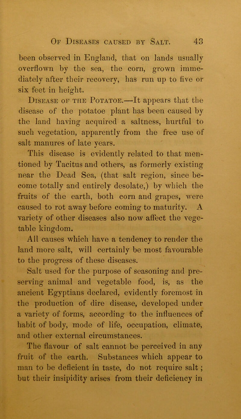 been observed in England, that on lands usually overflown by the sea, the corn, grown imme- diately after their recovery, has run up to five or six feet in height. Disease of the Potatoe.—It appears that the disease of the potatoe plant has been caused by the land having acquired a saltness, hurtful to such vegetation, apparently from the free use of salt manures of late years. This disease is evidently related to that men- tioned by Tacitus and others, as formerly existing near the Dead Sea, (that salt region, since be- come totally and entirely desolate,) by which the fruits of the earth, both corn and grapes, were caused to rot away before coming to maturity. A variety of other diseases also now affect the vege- table kingdom. All causes which have a tendency to render the land more salt, will certainly be most favourable to the progress of these diseases. Salt used for the purpose of seasoning and pre- serving animal and vegetable food, is, as the ancient Egyptians declared, evidently foremost in the production of dire disease, developed under a variety of forms, according to the inffuences of habit of body, mode of life, occupation, climate, and other external circumstances. The flavour of salt cannot be perceived in any fruit of the earth. Substances which appear to man to be deficient in taste, do not I’equire salt; but their insipidity arises from their deficiency in