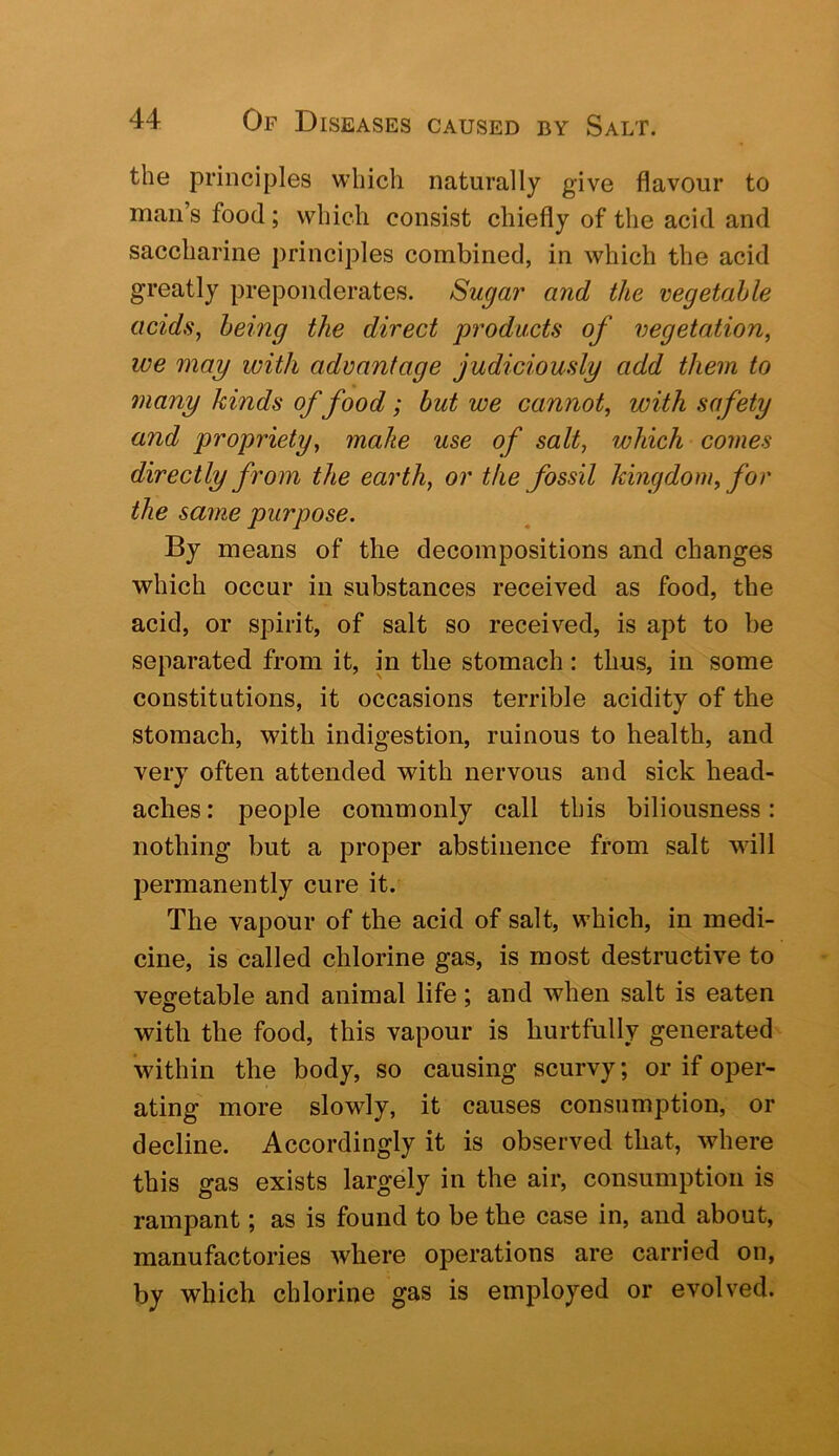 the principles which naturally give flavour to man s food; which consist chiefly of the acid and saccharine principles combined, in which the acid greatly preponderates. Sugar and the vegetable acids, being the direct products of vegetation, we may with advantage judiciously add them to many kinds of food; but we cannot, with safety and propriety, make use of salt, which comes directly from the earth, or the fossil kingdom, for the same purpose. By means of the decompositions and changes which occur in substances received as food, the acid, or spirit, of salt so received, is apt to be separated from it, in the stomach: thus, in some constitutions, it occasions terrible acidity of the stomach, with indigestion, ruinous to health, and very often attended with nervous and sick head- aches: people commonly call this biliousness: nothing but a proper abstinence from salt will permanently cure it. The vapour of the acid of salt, which, in medi- cine, is called chlorine gas, is most destructive to vegetable and animal life; and when salt is eaten with the food, this vapour is hurtfully generated within the body, so causing scurvy; or if oper- ating more slowly, it causes consumption, or decline. Accordingly it is observed that, where this gas exists largely in the air, consumption is rampant; as is found to be the case in, and about, manufactories where operations are carried on, by which chlorine gas is employed or evolved.