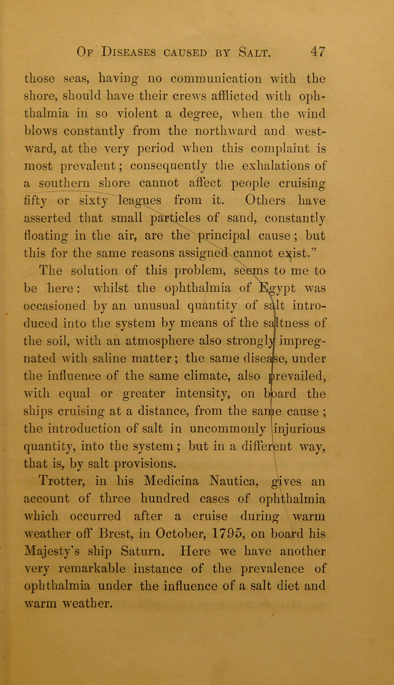 those seas, having no communication with the shore, should have their crews afflicted with oph- thalmia in so violent a degree, when the wind blows constantly from the northward and west- Avard, at the very period when this complaint is most preA^alent; consequently the exhalations of a southern shore cannot affect people cruising fifty or sixty leagues from it. Others have asserted that small particles of sand, constantly floating in the air, are the principal cause; but this for the same reasons assigned cannot ei^ist.” The solution of this problem, seems to me to be here: Avhilst the ophthalmia of Egyi^t was occasioned by an unusual quantity of s^lt intro- duced into the system by means of the saltness of the soil, with an atmosphere also strongl) impreg- nated with saline matter; the same disease, under the influence of the same climate, also ])revailed, with equal or greater intensity, on board the ships cruising at a distance, from the same cause ; the introduction of salt in uncommonly injurious quantity, into the system ; but in a differpnt way, that is, by salt provisions. \ Trotter, in his Medicina Nautica, gives an account of three hundred cases of ophthalmia which occurred after a cruise during warm weather off Brest, in October, 1795, on board his Majesty’s ship Saturn. Here we have another very remarkable instance of the prevalence of ophthalmia under the influence of a salt diet and warm weather.