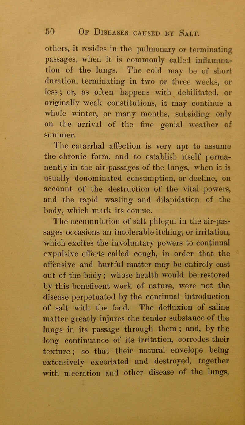 otliers, it resides in the pulmonary or terminating passages, when it is commonly called inflamma- tion of the lungs. The cold may be of short duration, terminating in two or three weeks, or less; or, as often happens with debilitated, or originally weak constitutions, it may continue a whole winter, or many months, subsiding only on the arrival of the fine genial weather of summer. The catarrhal affection is very apt to assume the chronic form, and to establish itself perma- nently in the air-passages of the lungs, when it is usually denominated consumption, or decline, on account of the destruction of the vital powers, and the rapid wasting and dilapidation of the body, which mark its course. The accumulation of salt phlegm in the air-pas- sages occasions an intolerable itching, or irritation, which excites the involuntary powers to continual expulsive efforts called cough, in order that the offensive and hurtful matter may be entirely cast out of the body; whose health would be restored by this beneficent work of nature, were not the disease perpetuated by the continual introduction of salt with the food. The defluxion of saline matter greatly injures the tender substance of the lungs in its passage through them ; and, by the long continuance of its irritation, corrodes their texture; so that their natural envelope being extensively excoriated and destroyed, together with ulceration and other disease of the lungs.