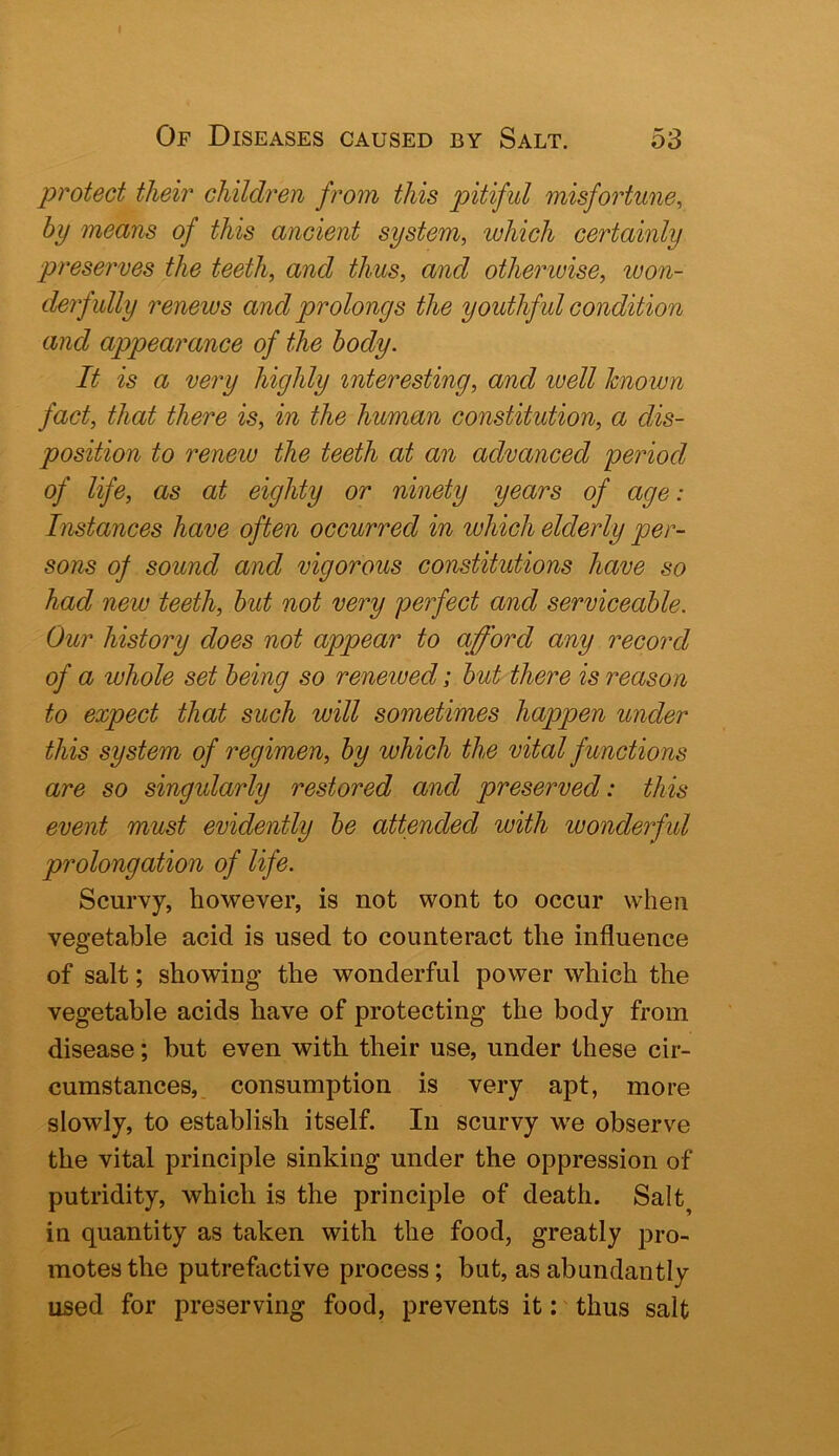 protect their children fi^om this pitiful misfortune^ by means of this ancient system, which certainly preserves the teeth, and thus, and otherwise, won- derfully renews and prolongs the youthful condition and appearance of the body. It is a very highly interesting, and luell known fact, that there is, in the human constitution, a dis- position to renew the teeth at an advanced period of life, as at eighty or ninety years of age: Instances have often occurred in which elderly per- sons of sound and vigorous constitutions have so had new teeth, but not very perfect and serviceable. Our history does not appear to afford any record of a whole set being so reneiued; but there is reason to expect that such will sometimes happen under this system of regimen, by which the vital f unctio ns are so singularly restored and preserved: this event must evidently be attended with wonderful prolongation of life. Scurvy, however, is not wont to occur when vegetable acid is used to counteract the influence of salt; showing’ the wonderful power which the vegetable acids have of protecting the body from disease; but even with their use, under these cir- cumstances,, consumption is very apt, more slowly, to establish itself. In scurvy w'e observe the vital principle sinking under the oppression of putridity, which is the principle of death. Salt^ in quantity as taken with the food, greatly pro- motes the putrefactive process; but, as abundantly used for preserving food, prevents it: thus salt