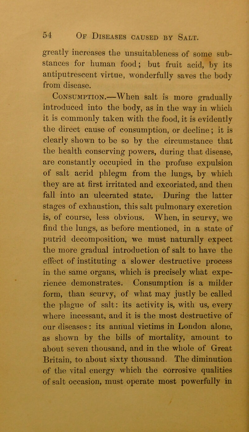 greatly increases the unsuitableness of some sub- stances for human food; but fruit acid, by its antiputrescent virtue, wonderfully saves the body from disease. Consumption.—When salt is more gradually introduced into the body, as in the way in which it is commonly taken with the food, it is evidently the direct cause of consumption, or decline; it is deafly shown to be so by the circumstance that the health conserving powers, during that disease, are constantly occupied in the profuse expulsion of salt acrid phlegm from the lungs, by which they are at first irritated and excoriated, and then fall into an ulcerated state. During the latter stages of exhaustion, this salt pulmonary excretion is, of course, less obvious. When, in scurvy, we find the lungs, as before mentioned, in a state of putrid decomposition, we must naturally expect the more gradual introduction of salt to have the effect of instituting a slower destructive process in the same organs, which is precisely what expe- rience demonstrates. Consumption is a milder form, than scurvy, of what may justly be called the plague of salt: its activity is, with us, every where incessant, and it is the most destructive of our diseases : its annual victims in London alone, as shown by the bills of mortality, amount to about seven thousand, and in the whole of Great Britain, to about sixty thousand. The diminution of the vital energy which the corrosive qualities of salt occasion, must operate most powerfully in