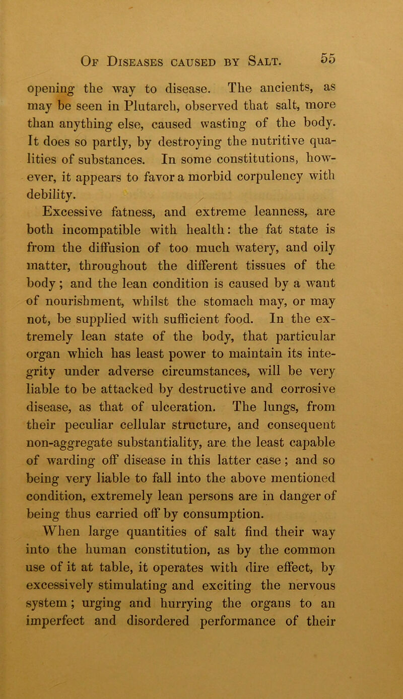 opening the way to disease. The ancients, as may be seen in Plutarch, observed that salt, more than anything else, caused wasting of the body. It does so partly, by destroying the nutritive qua- lities of substances. In some constitutions, how- ever, it appears to favor a morbid corpulency with debility. Excessive fatness, and extreme leanness, are both incompatible with health: the fat state is from the diffusion of too much watery, and oily matter, throughout the different tissues of the body; and the lean condition is caused by a want of nourishment, whilst the stomach may, or may not, be supplied with sufficient food. In the ex- tremely lean state of the body, that particular organ which has least power to maintain its inte- grity under adverse circumstances, will be very liable to be attacked by destructive and corrosive disease, as that of ulceration. The lungs, from their peculiar cellular structure, and consequent non-aggregate substantiality, are the least capable of warding off disease in this latter case; and so being very liable to fall into the above mentioned condition, extremely lean persons are in danger of being thus carried off by consumption. When large quantities of salt find their way into the human constitution, as by the common use of it at table, it operates with dire effect, by excessively stimulating and exciting the nervous system; urging and hurrying the organs to an imperfect and disordered performance of their