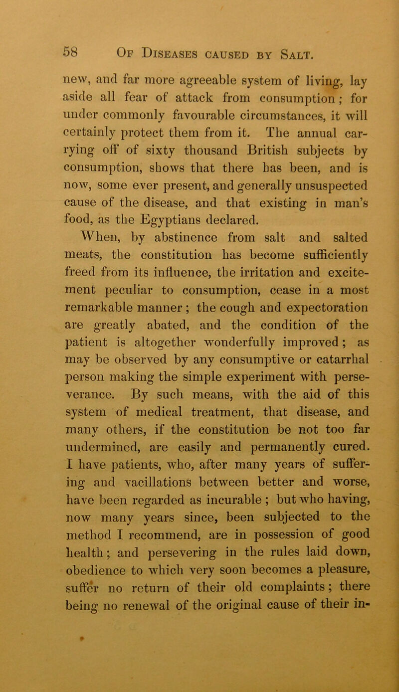 new, and far more agreeable system of living, lay aside all fear of attack from consumption; for under commonly favourable circumstances, it will certainly protect them from it. The annual car- rying off of sixty thousand British subjects by consumption, shows that there has been, and is now, some ever present, and generally unsuspected cause of the disease, and that existing in man’s food, as the Egyptians declared. When, by abstinence from salt and salted meats, the constitution has become sufficiently freed from its influence, the irritation and excite- ment peculiar to consumption, cease in a most remarkable manner ; the cough and expectoration are greatly abated, and the condition of the patient is altogether wonderfully improved; as may be observed by any consumptive or catarrhal person making the simple experiment with perse- verance. By such means, with the aid of this system of medical treatment, that disease, and many others, if the constitution be not too far undermined, are easily and permanently cured. I have patients, who, after many years of suffer- ing and vacillations between better and worse, have been regarded as incurable ; but who having, now many years since, been subjected to the method I recommend, are in possession of good health; and persevering in the rules laid down, obedience to which very soon becomes a pleasure, suffer no return of their old complaints; there being no renewal of the original cause of their in-