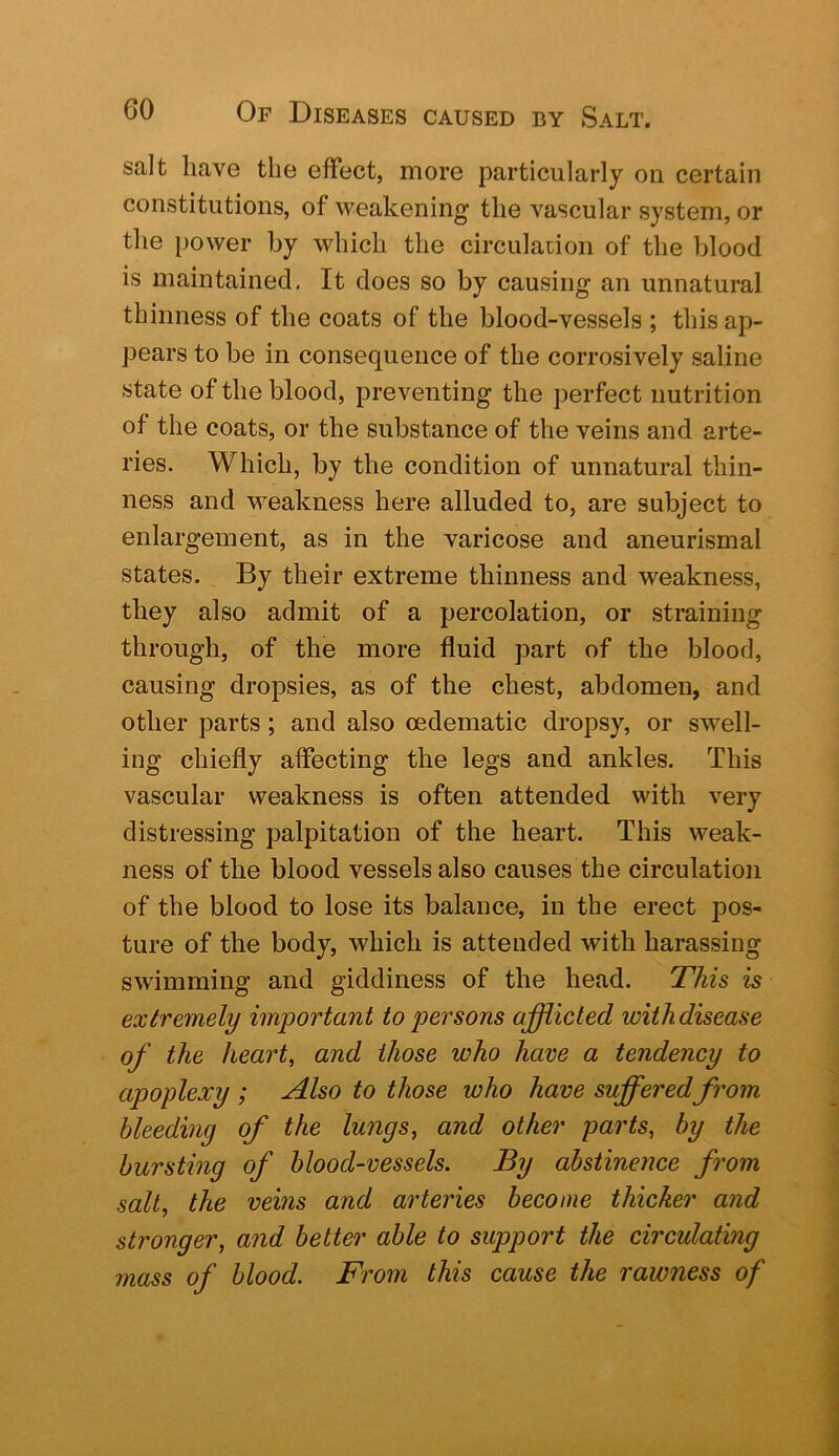 salt have the effect, more particularly on certain constitutions, of weakening the vascular system, or the })ower by which the circulation of the blood is maintained. It does so by causing an unnatural thinness of the coats of the blood-vessels ; this ap- pears to be in consequence of the corrosively saline state of the blood, preventing the perfect nutrition of the coats, or the substance of the veins and arte- ries. Which, by the condition of unnatural thin- ness and weakness here alluded to, are subject to enlargement, as in the varicose and aneurismal states. By their extreme thinness and weakness, they also admit of a percolation, or straining through, of the more fluid part of the blood, causing dropsies, as of the chest, abdomen, and other parts; and also oedematic dropsy, or swell- ing chiefly affecting the legs and ankles. This vascular weakness is often attended with very distressing palpitation of the heart. This weak- ness of the blood vessels also causes the circulation of the blood to lose its balance, in the erect pos- ture of the body, which is attended with harassing swimming and giddiness of the head. This is extremely important to persons afflicted with disease of the heart, and those who have a tendency to apoplexy ; Also to those who have sufferedfrom bleeding of the lungs, and other parts, by the bursting of blood-vessels. By abstinence from salt, the veins and arteries become thicker and stronger, and better able to support the circulating mass of blood. From this cause the rawness of