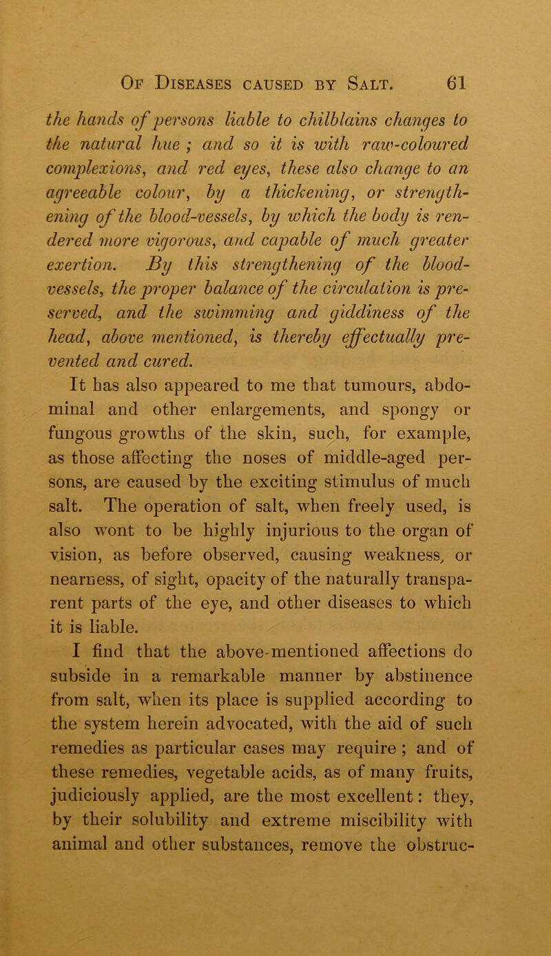 the hands of persons liable to chilblains changes to the natural hue ; and so it is with raw-coloured complexions, and red eyes, these also change to an agreeable colour, by a thickening, or strength- ening of the blood-vessels, by which the body is ren- dered more vigorous, and capable of much greater exertion. By this strengthening of the blood- vessels, the proper bala^ice of the circulation is pre- served, and the sivimming and giddiness of the head, above mentioned, is thereby effectually pre- vented and cured. It has also appeared to me that tumours, abdo- minal and other enlargements, and spongy or fungous growths of the skin, such, for example, as those affecting the noses of middle-aged per- sons, are caused by the exciting stimulus of much salt. The operation of salt, when freely used, is also wont to be highly injurious to the organ of vision, as before observed, causing weakness, or nearness, of sight, opacity of the naturally transpa- rent parts of the eye, and other diseases to which it is liable. I find that the above-mentioned affections do subside in a remarkable manner by abstinence from salt, when its place is supplied according to the system herein advocated, with the aid of such remedies as particular cases may require; and of these remedies, vegetable acids, as of many fruits, judiciously applied, are the most excellent: they, by their solubility and extreme miscibility with animal and other substances, remove the obstruc-