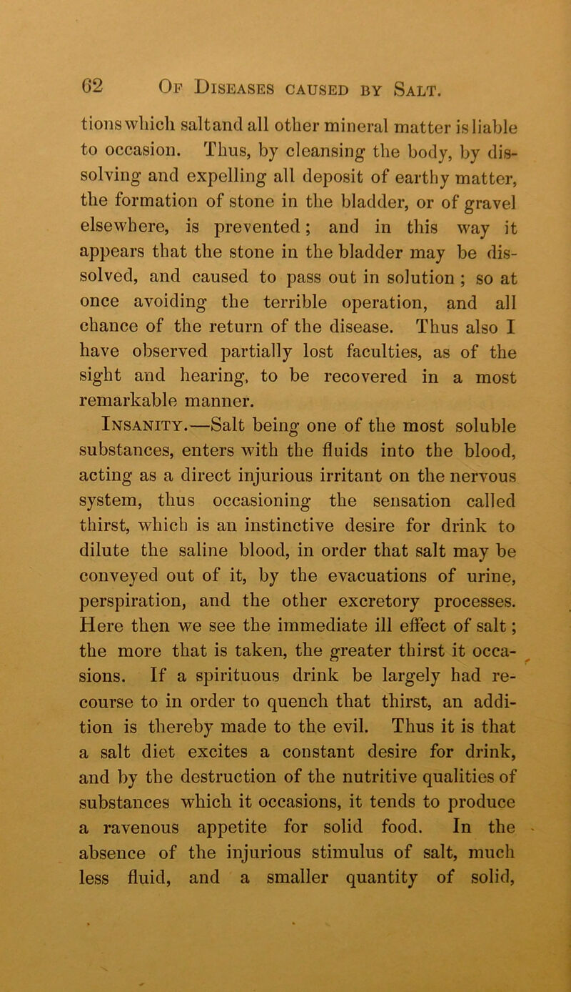 tions which saltand all other mineral matter is liable to occasion. Thus, by cleansing the body, by dis- solving and expelling all deposit of earthy matter, the formation of stone in the bladder, or of gravel elsewhere, is prevented; and in this way it appears that the stone in the bladder may be dis- solved, and caused to pass out in solution ; so at once avoiding the terrible operation, and all chance of the return of the disease. Thus also I have observed partially lost faculties, as of the sight and hearing, to be recovered in a most remarkable manner. Insanity.—Salt being one of the most soluble substances, enters with the fluids into the blood, acting as a direct injurious irritant on the nervous system, thus occasioning the sensation called thirst, which is an instinctive desire for drink to dilute the saline blood, in order that salt may be conveyed out of it, by the evacuations of urine, perspiration, and the other excretory processes. Here then we see the immediate ill effect of salt; the more that is taken, the greater thirst it occa- sions. If a spirituous drink be largely had re- course to in order to quench that thirst, an addi- tion is thereby made to the evil. Thus it is that a salt diet excites a constant desire for drink, and by the destruction of the nutritive qualities of substances which it occasions, it tends to produce a ravenous appetite for solid food. In the absence of the injurious stimulus of salt, much less fluid, and a smaller quantity of solid.