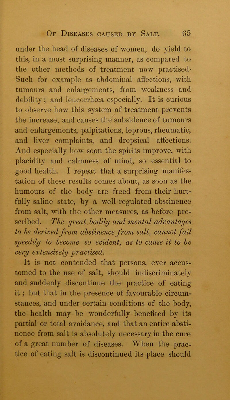 under the head of diseases of women, do yield to this, in a most surprising manner, as compared to the other methods of treatment now practised- Such for example as abdominal affections, with tumours and enlargements, from weakness and debility ; and leucorrhoea especially. It is curious to observe how this system of treatment prevents the increase, and causes the subsidence of tumours and enlargements, palpitations, leprous, rheumatic, and liver complaints, and dropsical affections. And especially how soon the spirits improve, with placidity and calmness of mind, so essential to good health. I repeat that a surprising manifes- tation of these results comes about, as soon as the humours of the body are freed from their hurt- fully saline state, by a well regulated abstinence from salt, with the other measures, as before pre- scribed. The great bodily and 7nental advantages to he derived from abstinence from salt, cannot fail speedily to become so evident, as to cause it to be very extensively practised. It is not contended that persons, ever accus- tomed to the use of salt, should indiscriminately and suddenly discontinue the practice of eating it; but that in the presence of favourable circum- stances, and under certain conditions of the body, the health may be wonderfully benefited by its partial or total avoidance, and that an entire absti- nence from salt is absolutely necessary in the cure of a great number of diseases. When the j^rac- tice of eating salt is discontinued its place should