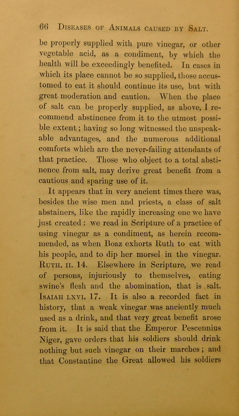 be properly supplied with pure vinegar, or other vegetable acid, as a condiment, by which the health will be exceedingly benefited. In cases in which its jilace cannot be so supplied, those accus- tomed to eat it should continue its use, but with great moderation and caution. When the place of salt can be properly supplied, as above, I re- commend abstinence from it to the utmost possi- ble extent; having so long witnessed the unspeak- able advantages, and the numerous additional comforts which are the never-failing attendants of that practice. Those who object to a total absti- nence from salt, may derive great benefit from a cautious and sparing use of it. It appears that in very ancient times there was, besides the wise men and priests, a class of salt abstainers, like the rapidly increasing one we have just created : we read in Scripture of a practice of using vinegar as a condiment, as herein recom- mended, as when Boaz exhorts Ruth to eat with his people, and to dip her morsel in the vinegar. Ruth. ii. 14. Elsewhere in Scripture, we read of jiersons, injuriously to themselves, eating swine’s flesh and the abomination, that is salt. Isaiah lxvi. 17. It is also a recorded fact in history, that a weak vinegar was anciently much used as a drink, and that very great benefit arose from it. It is said that the Emperor Pescennius Niger, gave orders that his soldiers should drink nothing but such vinegar on their marches; and that Constantine the Great allowed his soldiers