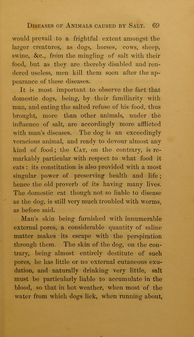 would prevail to a frightful extent amongst the larger creatures, as clogs, horses, cows, sheep, swine, &c., from the mingling of salt with their food, but as they are thereby disabled and ren- dered useless, men kill them soon after the ap- pearance of these diseases. It is most important to observe the fact that domestic dogs, being, by their familiarity with man, and eating the salted refuse of his food, thus brought, more than other animals, under the influence of salt, are accordingly more afflicted with man’s diseases. The dog is an exceedingly voracious animal, and ready to devour almost any kind of food; the Cat, on the contrary, is re- markably particular with respect to w^hat food it eats : its constitution is also provided with a most singular power of preserving health and life; hence the old proverb of its having many lives. The domestic cat though not so liable to disease as the dog, is still very much troubled with worms, as before said. Man’s skin being furnished with innumerable external pores, a considerable quantity of saline matter makes its escape with the persj^iration through them. The skin of the dog, on the con- trary, being almost entirely destitute of such pores, he has little or no external cutaneous exu- dation, and naturally drinking very little, salt must be particularly liable to accumulate in the blood, so that in hot weather, when most of the water from which dogs lick, when running about.