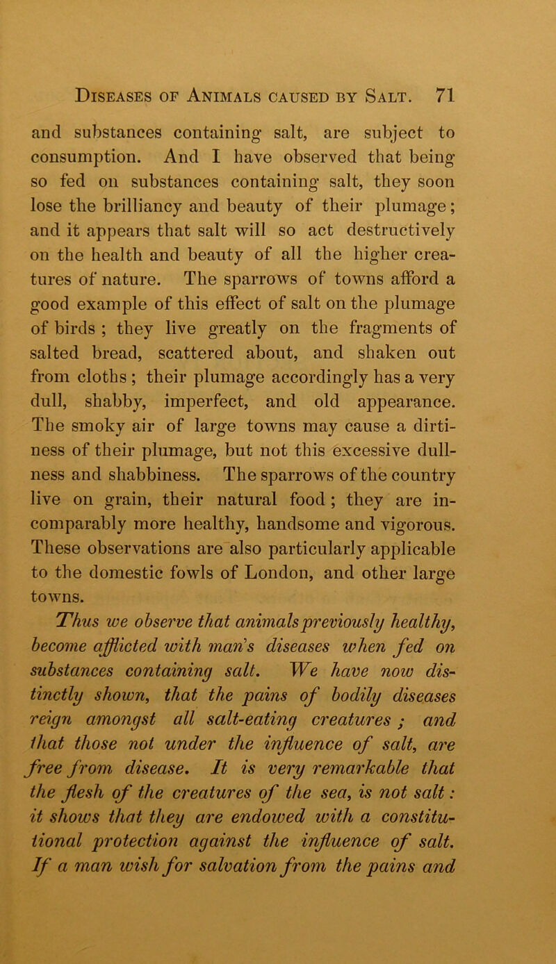 and substances containing salt, are subject to consumption. And I have observed that being so fed on substances containing salt, they soon lose the brilliancy and beauty of their plumage; and it appears that salt will so act destructively on the health and beauty of all the higher crea- tures of nature. The sparrows of towns afford a good example of this effect of salt on the plumage of birds ; they live greatly on the fragments of salted bread, scattered about, and shaken out from cloths ; their plumage accordingly has a very dull, shabby, imperfect, and old appearance. The smoky air of large towns may cause a dirti- ness of their plumage, but not this excessive dull- ness and shabbiness. The sparrows of the country live on grain, their natural food ; they are in- comparably more healthy, handsome and vigorous. These observations arealso particularly applicable to the domestic fowls of London, and other large towns. Thus we observe that animals previously healthy^ become afflicted with man's diseases when fed on substances containing salt. We have now dis“ tinctly shown, that the pains of bodily diseases reign amongst all salt-eating creatures; and that those not under the influence of salt, are free from disease. It is very remarkable that the flesh of the creatures of the sea, is not salt: it shows that they are endowed with a constitu- tional protection against the influence of salt. If a man wish for salvation from the pains and